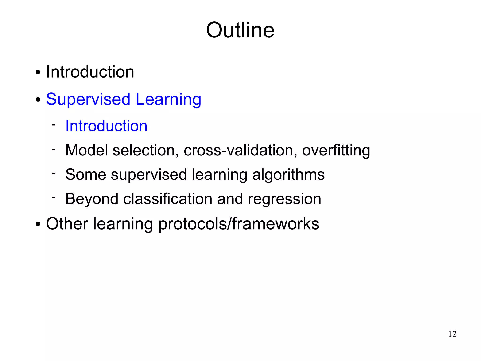 Outline
●   Introduction
●   Supervised Learning
       Introduction
       Model selection, cross-validation, overfitting
       Some supervised learning algorithms
       Beyond classification and regression
●   Other learning protocols/frameworks




                                                         12
 