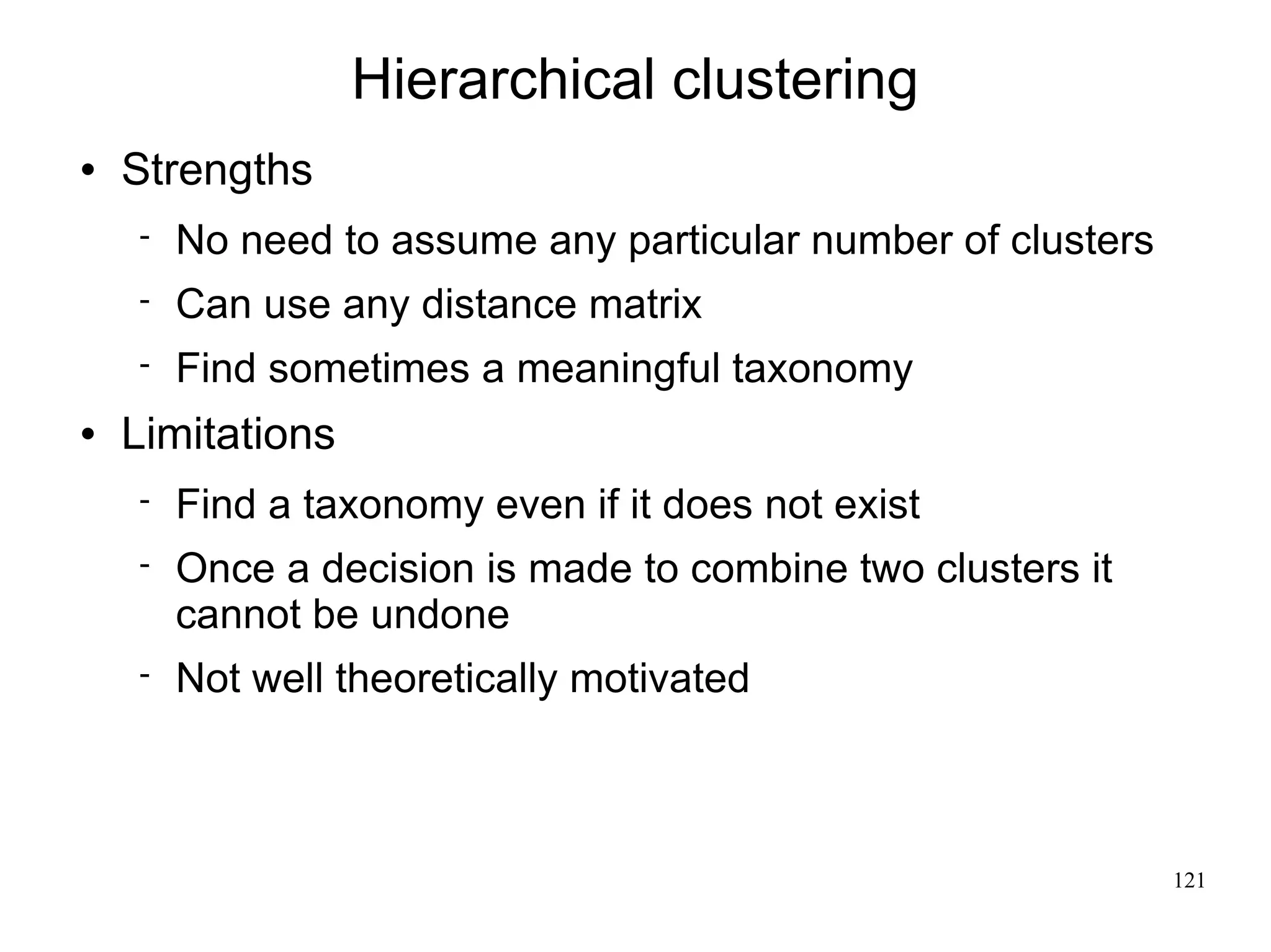 Hierarchical clustering
   Strengths
       No need to assume any particular number of clusters
       Can use any distance matrix
       Find sometimes a meaningful taxonomy
   Limitations
       Find a taxonomy even if it does not exist
       Once a decision is made to combine two clusters it
        cannot be undone
       Not well theoretically motivated



                                                              121
 
