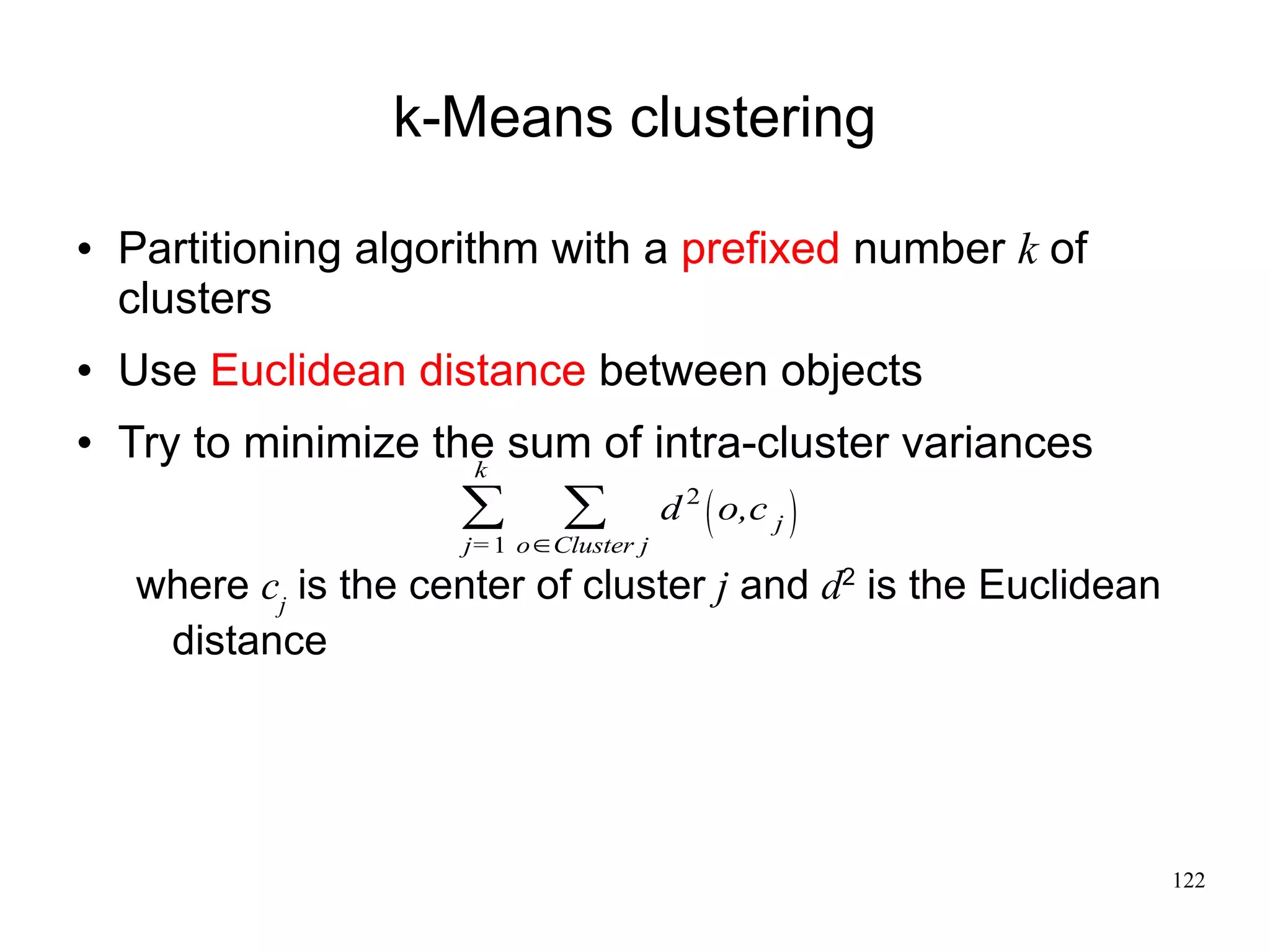 k-Means clustering

   Partitioning algorithm with a prefixed number k of
    clusters
   Use Euclidean distance between objects
   Try to minimize the sum of intra-cluster variances
                      k
                      ∑       ∑          d 2  o,c j 
                      j= 1 o∈Cluster j
    where cj is the center of cluster j and d2 is the Euclidean
     distance




                                                                  122
 
