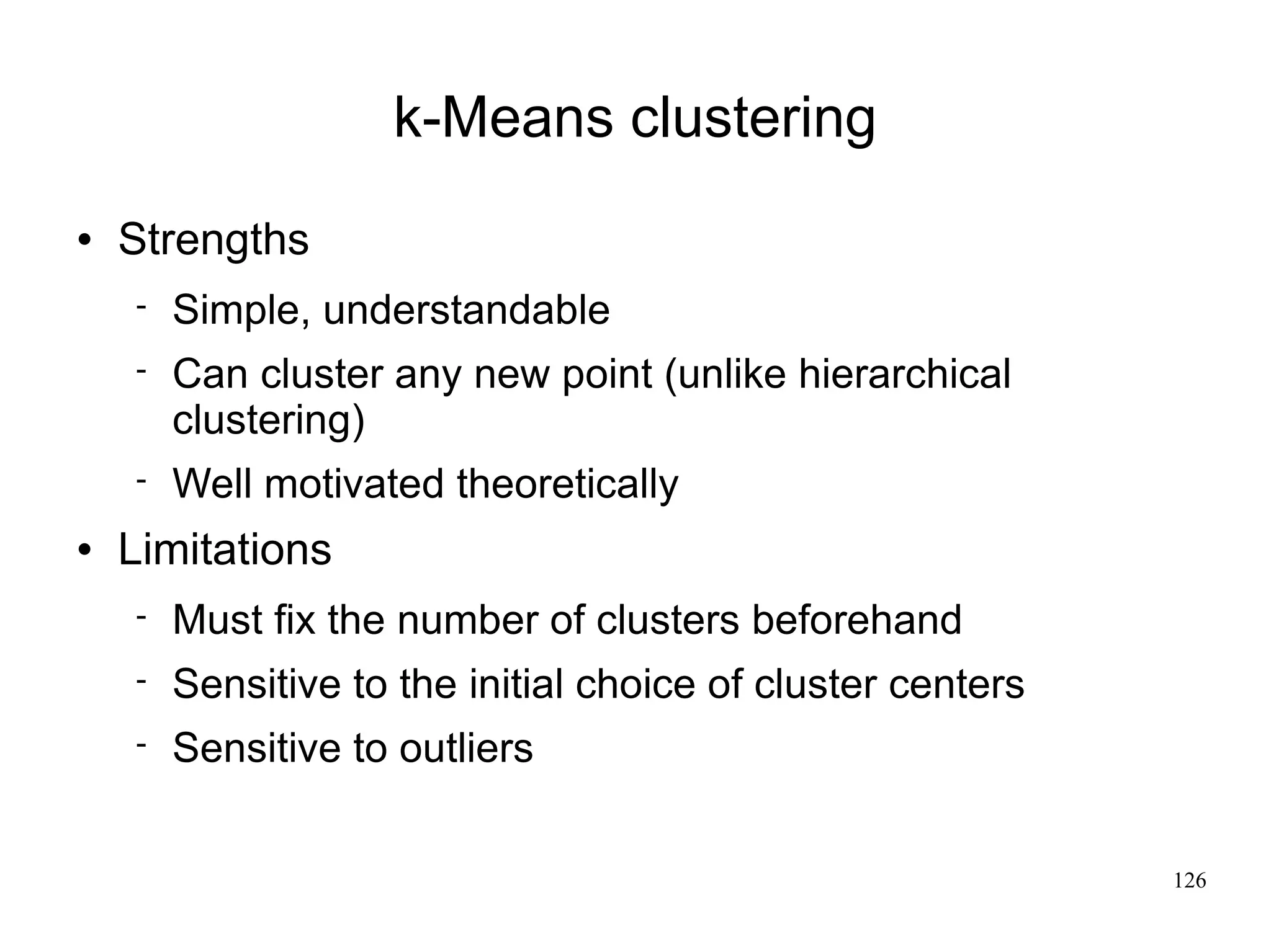 k-Means clustering
   Strengths
       Simple, understandable
       Can cluster any new point (unlike hierarchical
        clustering)
       Well motivated theoretically
   Limitations
       Must fix the number of clusters beforehand
       Sensitive to the initial choice of cluster centers
       Sensitive to outliers


                                                             126
 