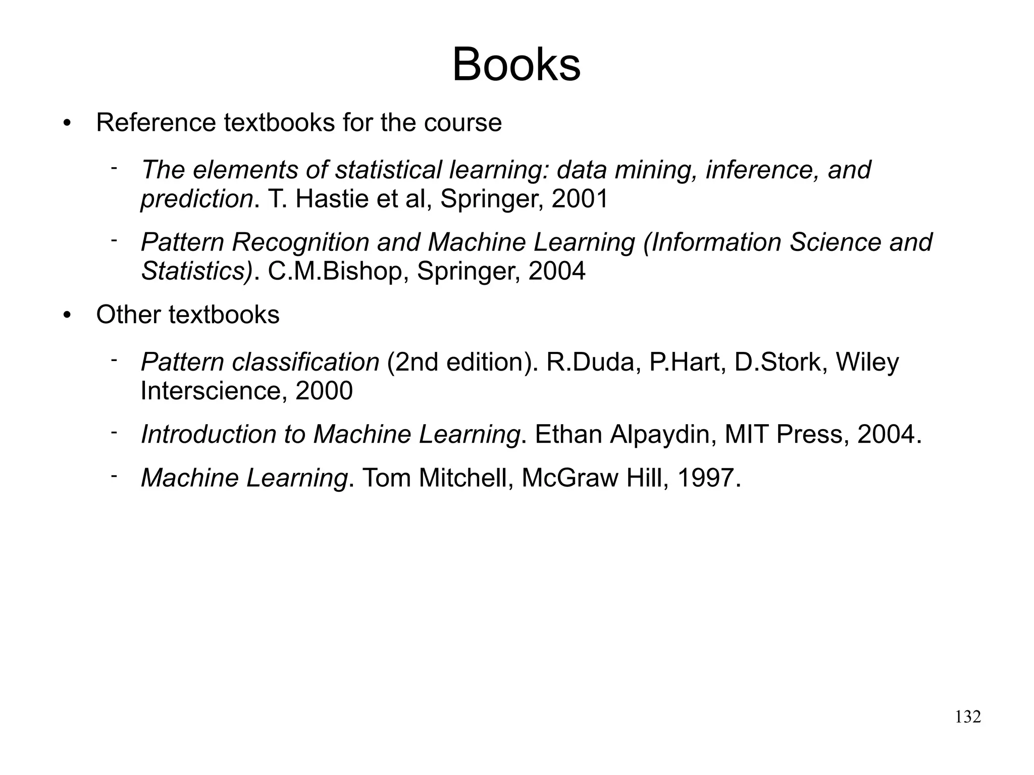 Books
   Reference textbooks for the course
        The elements of statistical learning: data mining, inference, and
         prediction. T. Hastie et al, Springer, 2001
        Pattern Recognition and Machine Learning (Information Science and
         Statistics). C.M.Bishop, Springer, 2004
   Other textbooks
        Pattern classification (2nd edition). R.Duda, P.Hart, D.Stork, Wiley
         Interscience, 2000
        Introduction to Machine Learning. Ethan Alpaydin, MIT Press, 2004.
        Machine Learning. Tom Mitchell, McGraw Hill, 1997.




                                                                                132
 