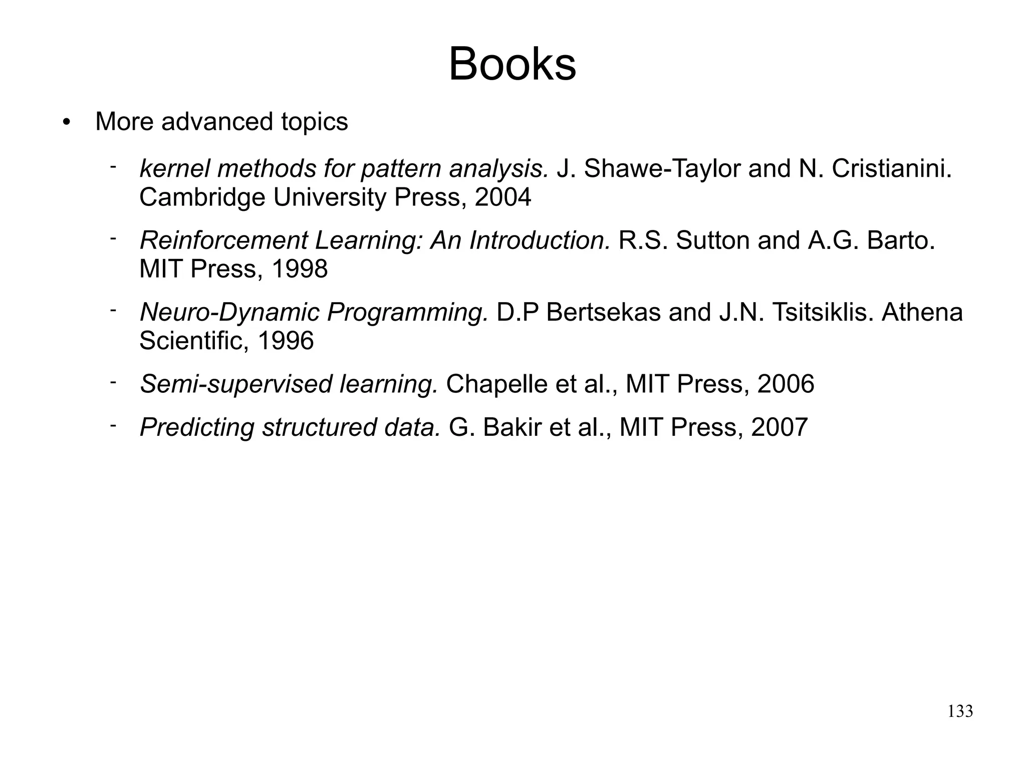 Books
   More advanced topics
        kernel methods for pattern analysis. J. Shawe-Taylor and N. Cristianini.
         Cambridge University Press, 2004
        Reinforcement Learning: An Introduction. R.S. Sutton and A.G. Barto.
         MIT Press, 1998
        Neuro-Dynamic Programming. D.P Bertsekas and J.N. Tsitsiklis. Athena
         Scientific, 1996
        Semi-supervised learning. Chapelle et al., MIT Press, 2006
        Predicting structured data. G. Bakir et al., MIT Press, 2007




                                                                                133
 