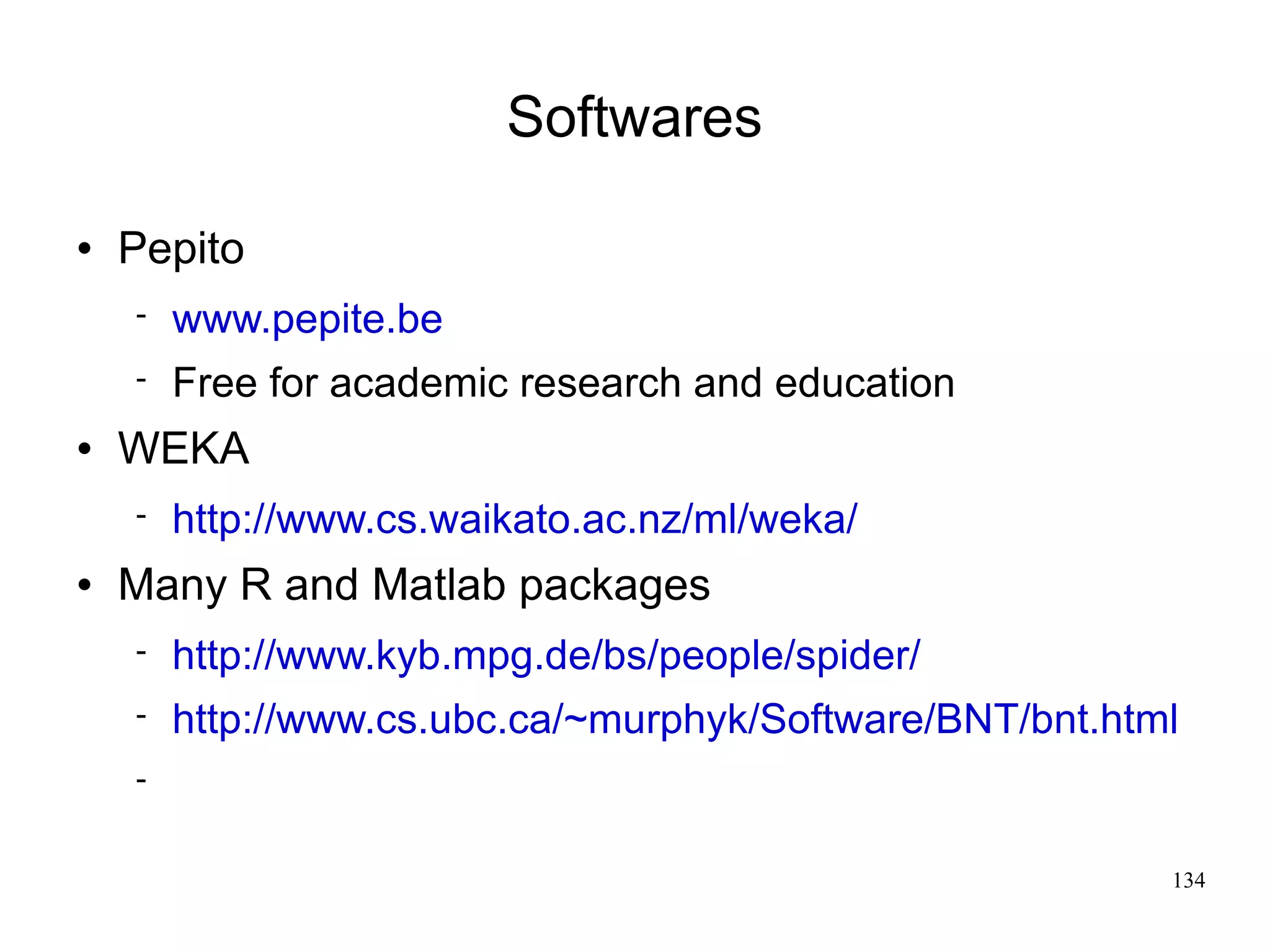 Softwares

   Pepito
       www.pepite.be
       Free for academic research and education
   WEKA
       http://www.cs.waikato.ac.nz/ml/weka/
   Many R and Matlab packages
       http://www.kyb.mpg.de/bs/people/spider/
       http://www.cs.ubc.ca/~murphyk/Software/BNT/bnt.html
    


                                                          134
 