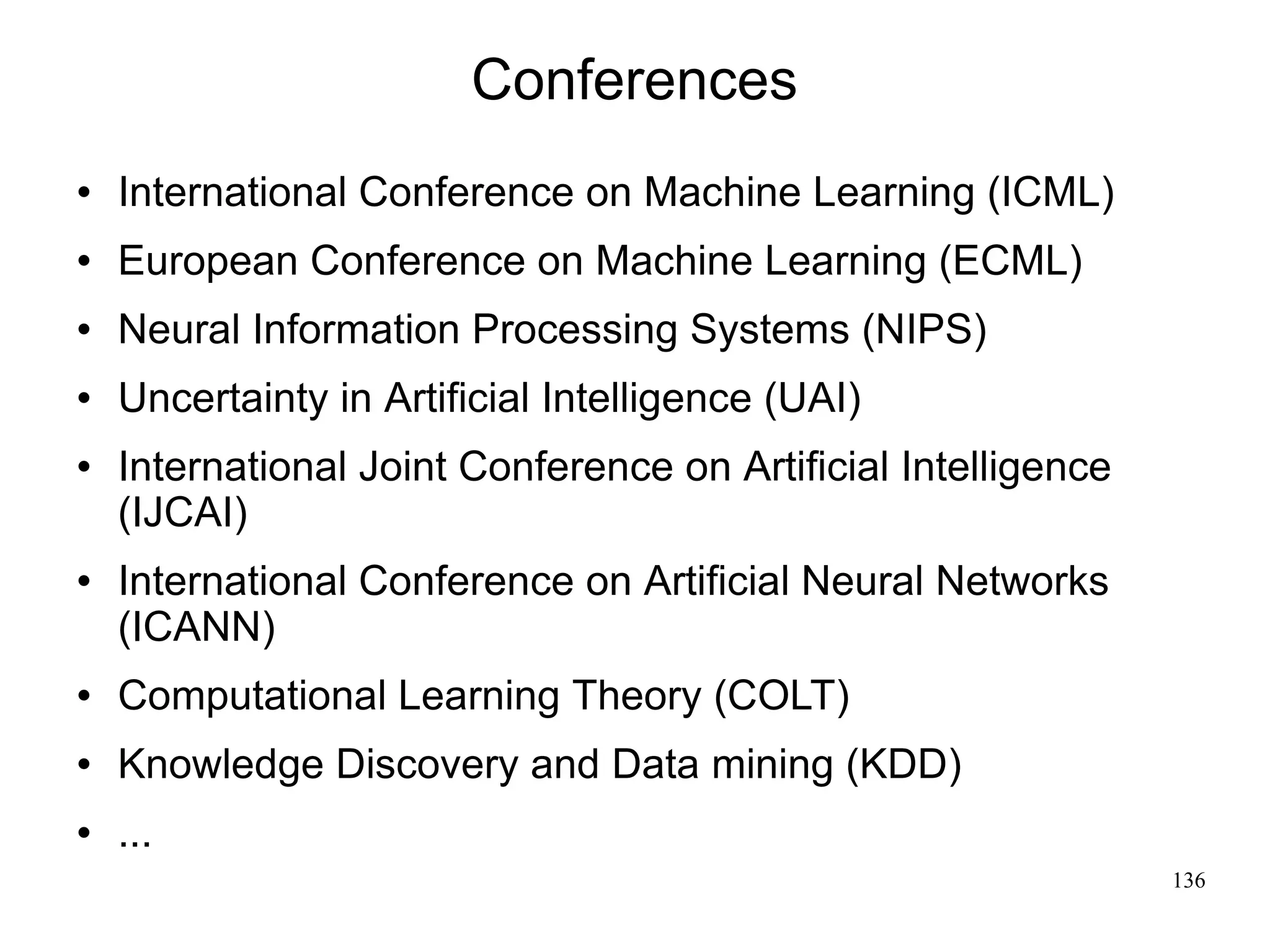 Conferences
   International Conference on Machine Learning (ICML)
   European Conference on Machine Learning (ECML)
   Neural Information Processing Systems (NIPS)
   Uncertainty in Artificial Intelligence (UAI)
   International Joint Conference on Artiﬁcial Intelligence
    (IJCAI)
   International Conference on Artiﬁcial Neural Networks
    (ICANN)
   Computational Learning Theory (COLT)
   Knowledge Discovery and Data mining (KDD)
   ...
                                                               136
 