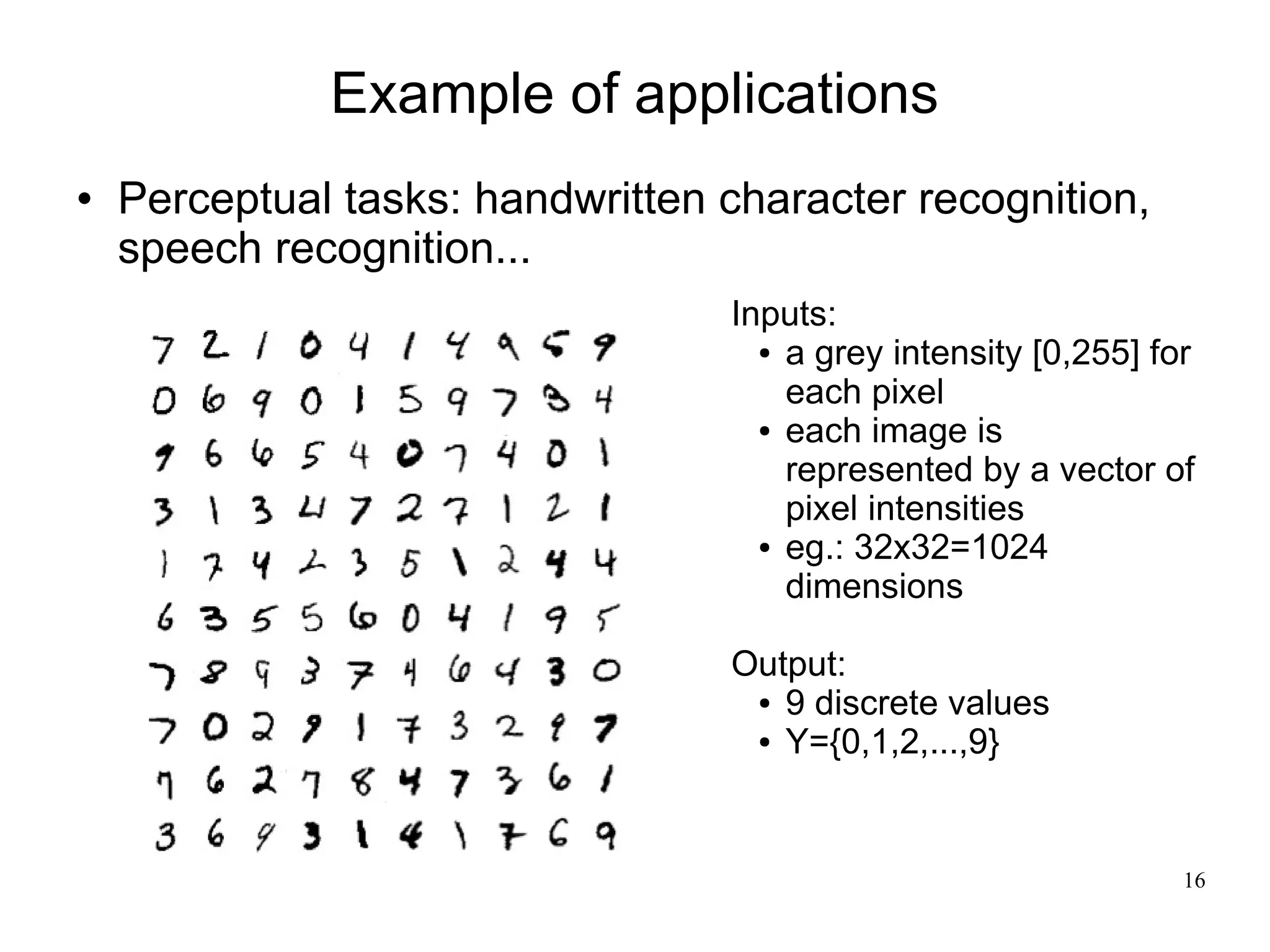 Example of applications
   Perceptual tasks: handwritten character recognition,
    speech recognition...
                                  Inputs:
                                    ● a grey intensity [0,255] for

                                      each pixel
                                    ● each image is

                                      represented by a vector of
                                      pixel intensities
                                    ● eg.: 32x32=1024

                                      dimensions

                                  Output:
                                   ● 9 discrete values

                                   ● Y={0,1,2,...,9}




                                                                 16
 
