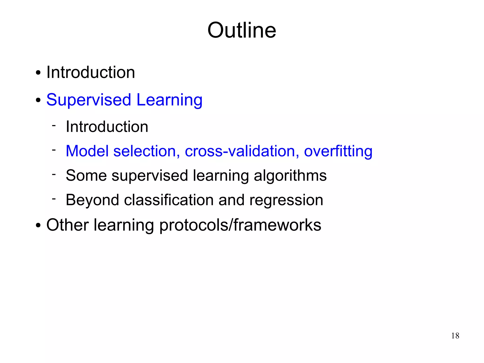 Outline
●   Introduction
●   Supervised Learning
       Introduction
       Model selection, cross-validation, overfitting
       Some supervised learning algorithms
       Beyond classification and regression
●   Other learning protocols/frameworks




                                                         18
 
