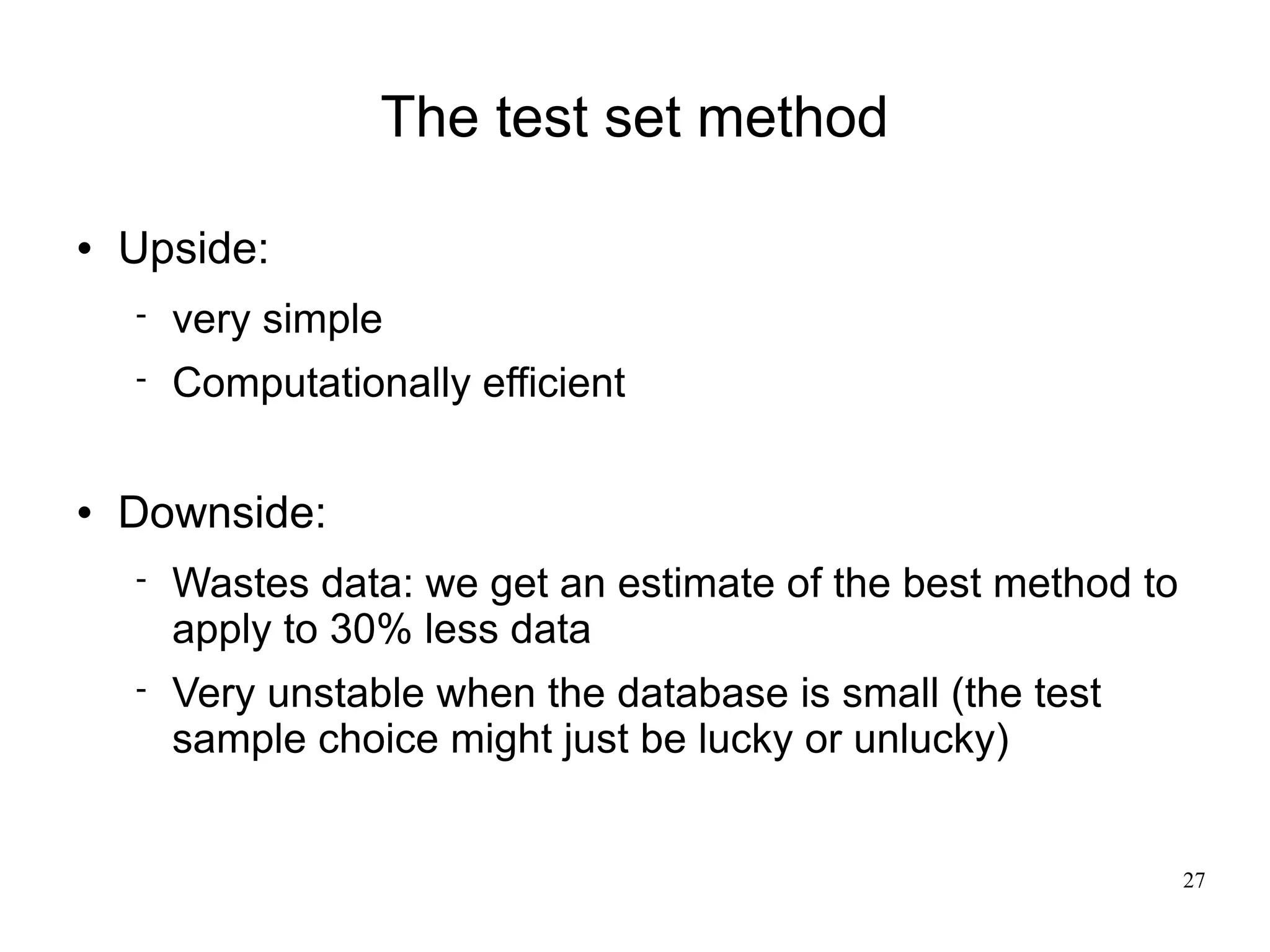 The test set method

   Upside:
       very simple
       Computationally efficient

   Downside:
       Wastes data: we get an estimate of the best method to
        apply to 30% less data
       Very unstable when the database is small (the test
        sample choice might just be lucky or unlucky)


                                                                27
 