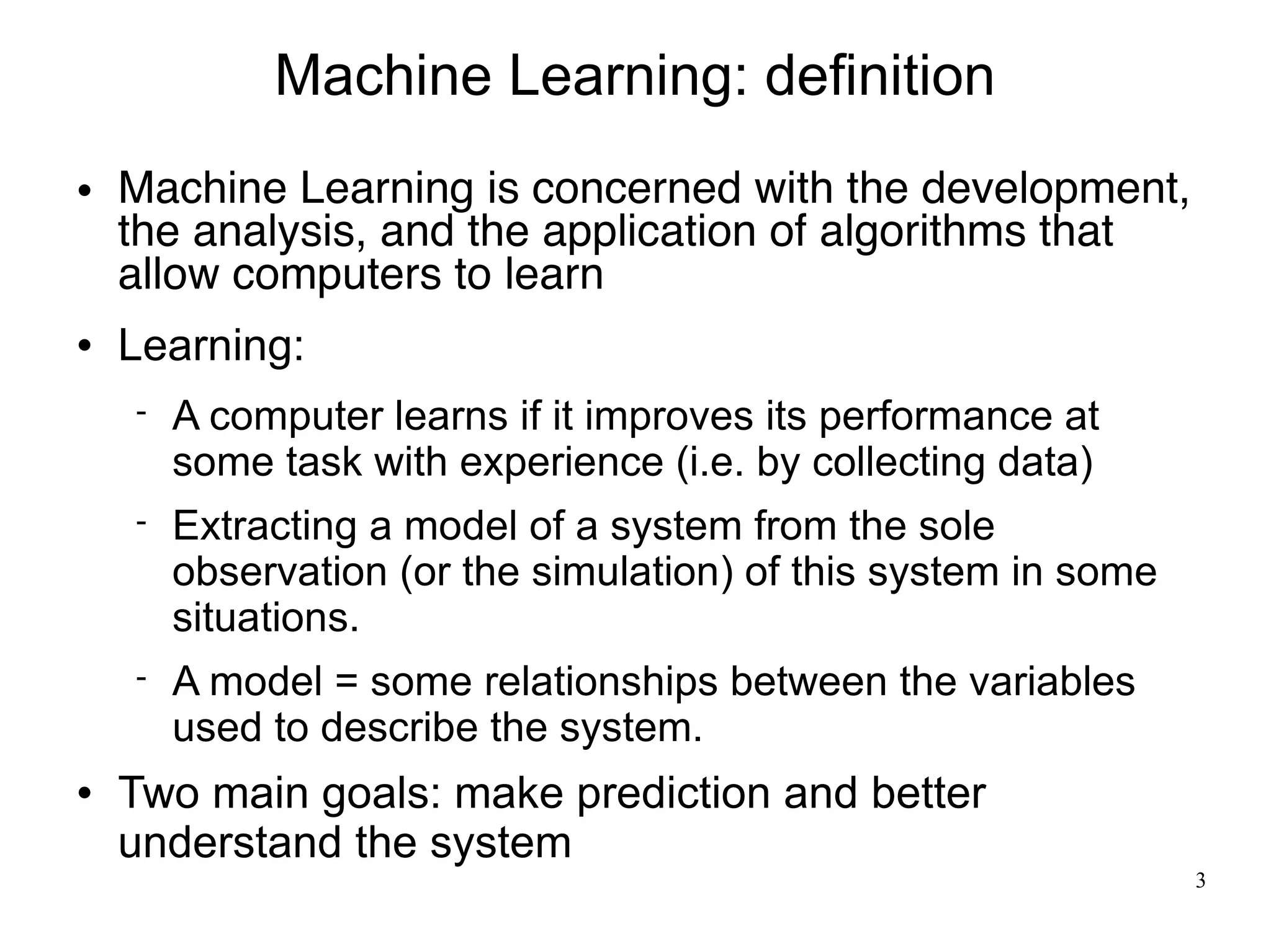 Machine Learning: definition
   Machine Learning is concerned with the development,
    the analysis, and the application of algorithms that
    allow computers to learn
   Learning:
       A computer learns if it improves its performance at
        some task with experience (i.e. by collecting data)
       Extracting a model of a system from the sole
        observation (or the simulation) of this system in some
        situations.
       A model = some relationships between the variables
        used to describe the system.
   Two main goals: make prediction and better
    understand the system
                                                                 3
 