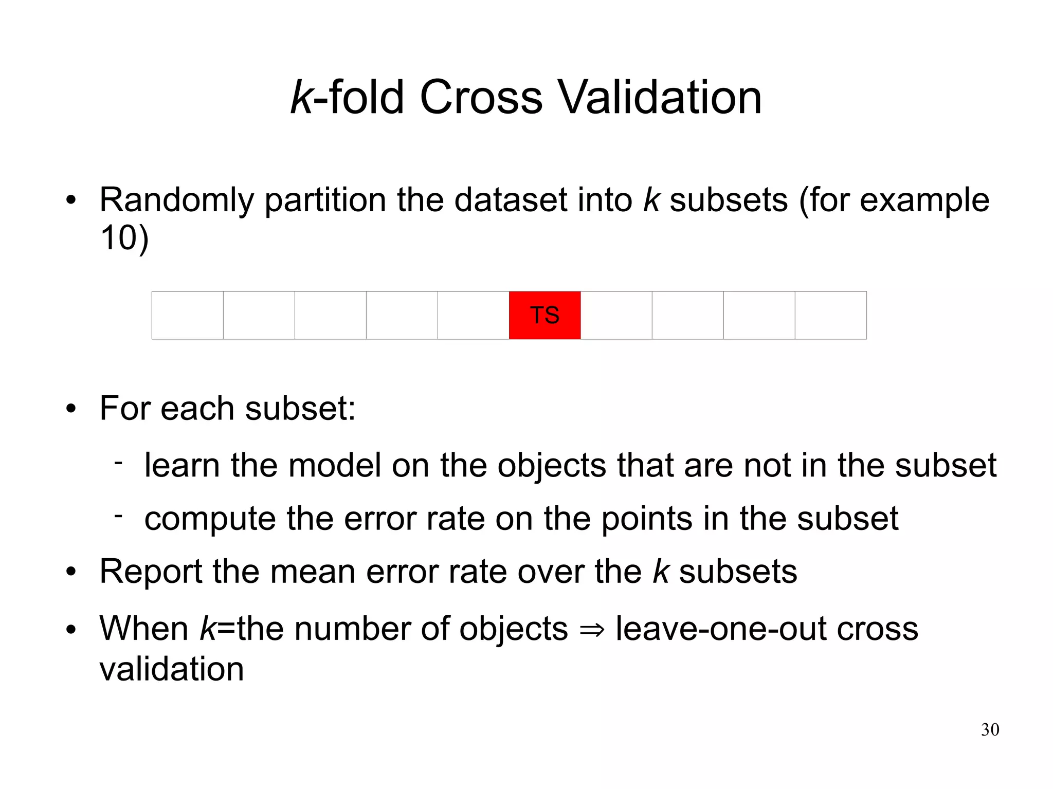 k-fold Cross Validation
   Randomly partition the dataset into k subsets (for example
    10)

                                 TS


   For each subset:
       learn the model on the objects that are not in the subset
       compute the error rate on the points in the subset
   Report the mean error rate over the k subsets
   When k=the number of objects ⇒ leave-one-out cross
    validation
                                                               30
 