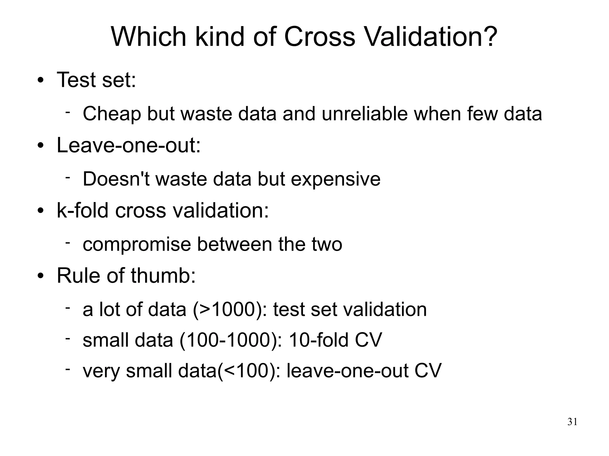 Which kind of Cross Validation?
   Test set:
       Cheap but waste data and unreliable when few data
   Leave-one-out:
       Doesn't waste data but expensive
   k-fold cross validation:
       compromise between the two
   Rule of thumb:
       a lot of data (>1000): test set validation
       small data (100-1000): 10-fold CV
       very small data(<100): leave-one-out CV

                                                            31
 