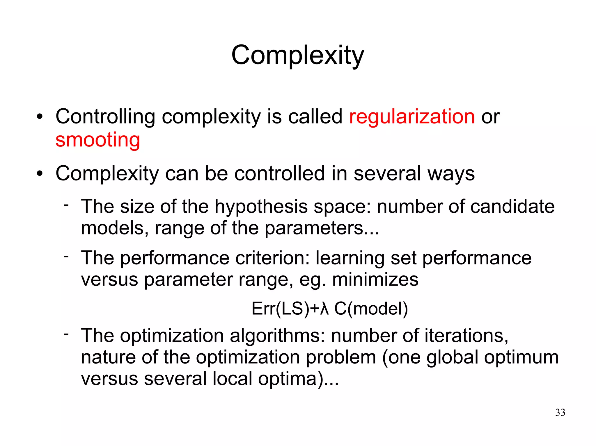 Complexity

   Controlling complexity is called regularization or
    smooting
   Complexity can be controlled in several ways
       The size of the hypothesis space: number of candidate
        models, range of the parameters...
       The performance criterion: learning set performance
        versus parameter range, eg. minimizes
                           Err(LS)+λ C(model)
       The optimization algorithms: number of iterations,
        nature of the optimization problem (one global optimum
        versus several local optima)...
                                                                33
 