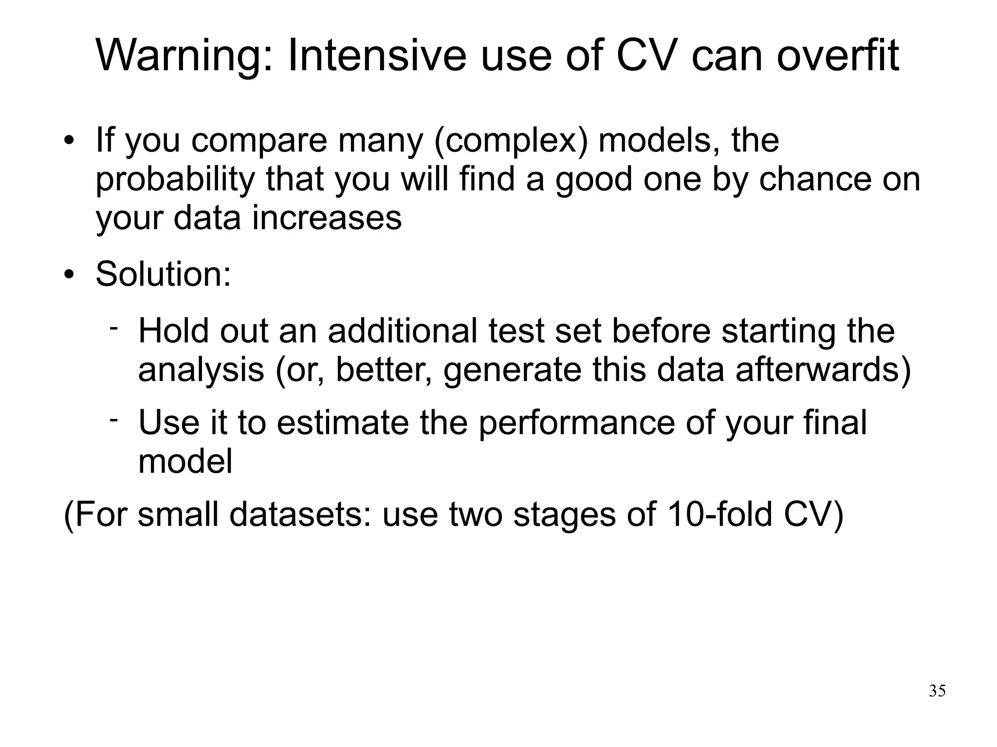 Warning: Intensive use of CV can overfit
   If you compare many (complex) models, the
    probability that you will find a good one by chance on
    your data increases
   Solution:
       Hold out an additional test set before starting the
        analysis (or, better, generate this data afterwards)
       Use it to estimate the performance of your final
        model
(For small datasets: use two stages of 10-fold CV)



                                                               35
 