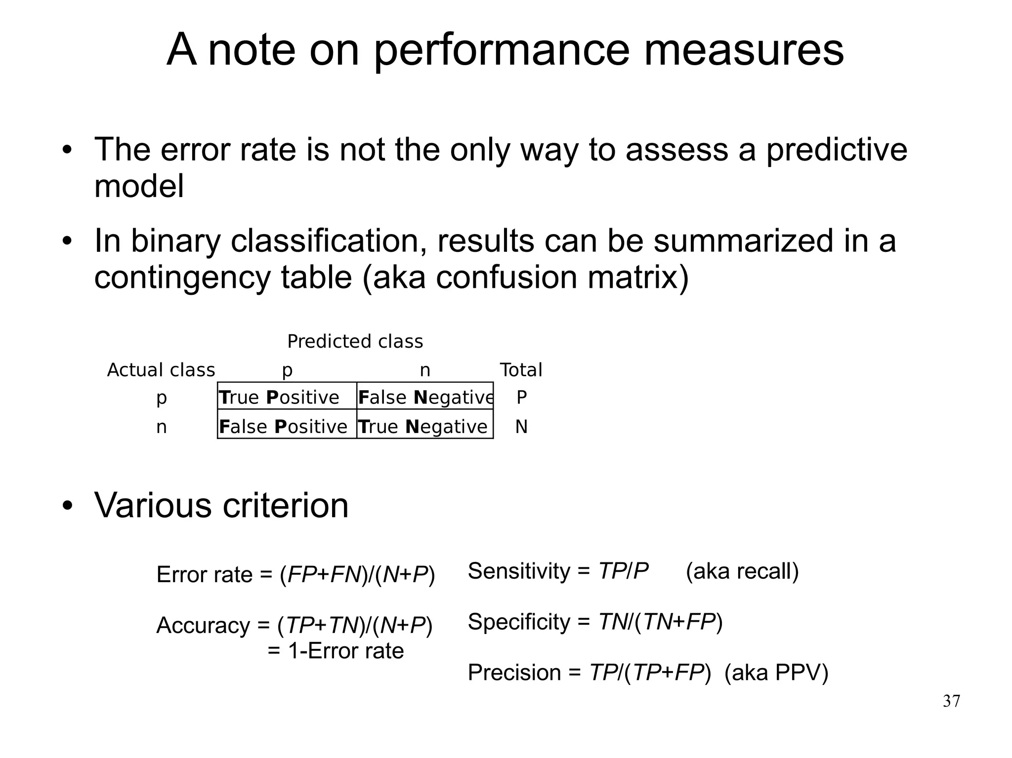 A note on performance measures
   The error rate is not the only way to assess a predictive
    model
   In binary classification, results can be summarized in a
    contingency table (aka confusion matrix)
                       Predicted class
    Actual class       p             n       Total
         p       True Positive False Negative P
         n     False Positive True Negative    N



   Various criterion
         Error rate = (FP+FN)/(N+P)       Sensitivity = TP/P   (aka recall)

         Accuracy = (TP+TN)/(N+P)         Specificity = TN/(TN+FP)
                   = 1-Error rate
                                          Precision = TP/(TP+FP) (aka PPV)
                                                                              37
 