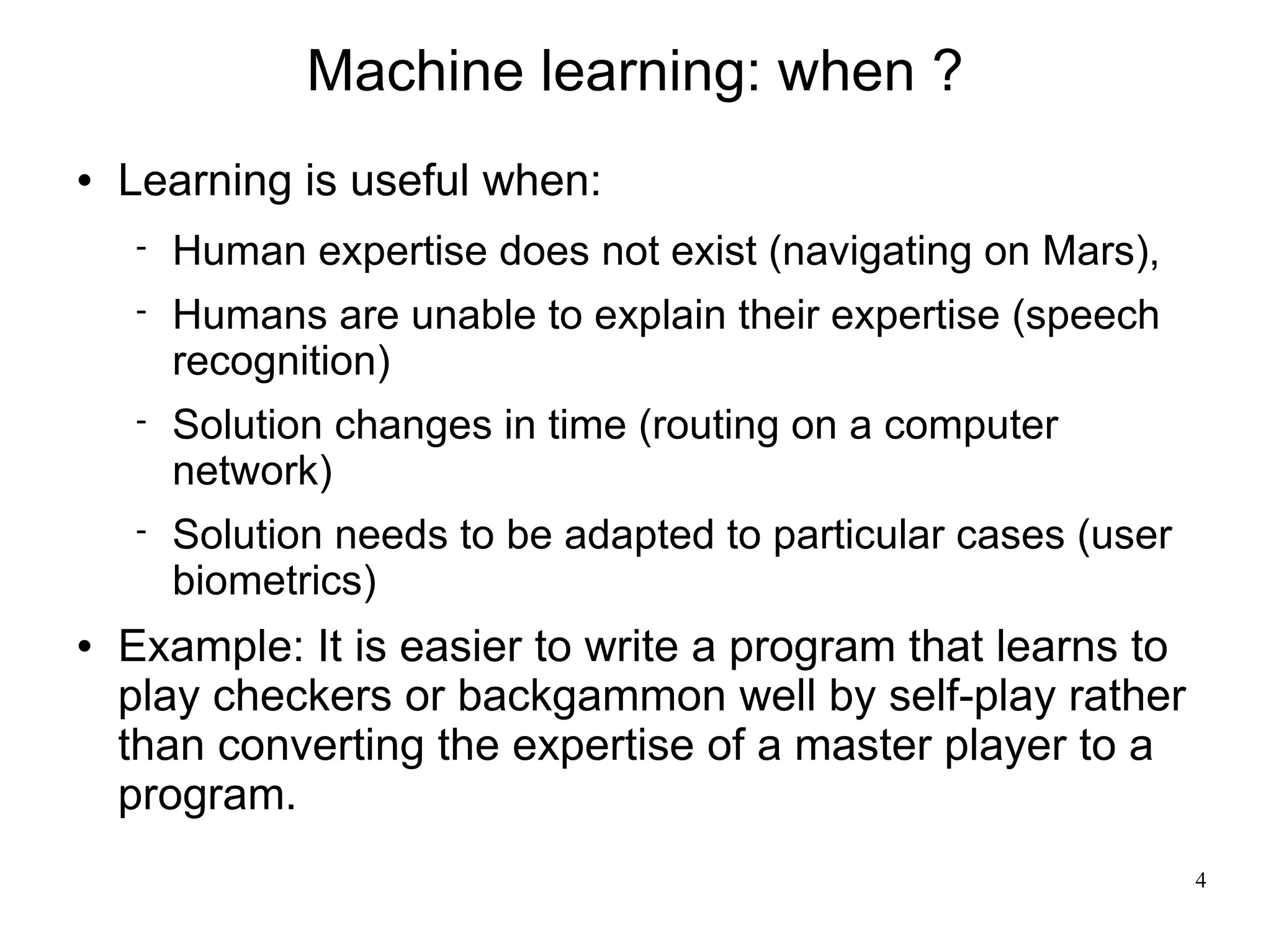 Machine learning: when ?
   Learning is useful when:
       Human expertise does not exist (navigating on Mars),
       Humans are unable to explain their expertise (speech
        recognition)
       Solution changes in time (routing on a computer
        network)
       Solution needs to be adapted to particular cases (user
        biometrics)
   Example: It is easier to write a program that learns to
    play checkers or backgammon well by self-play rather
    than converting the expertise of a master player to a
    program.
                                                                 4
 