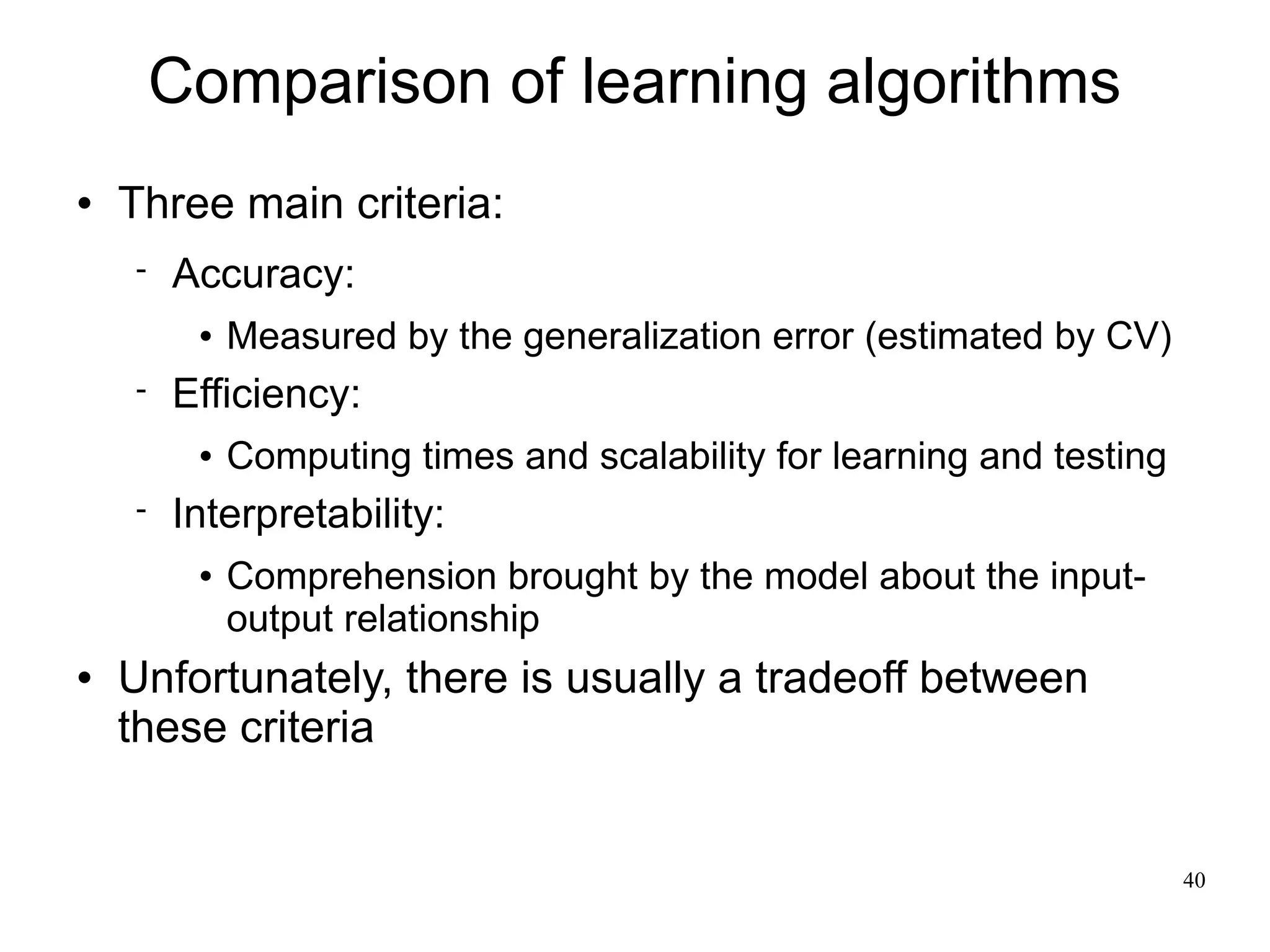 Comparison of learning algorithms
   Three main criteria:
       Accuracy:
            Measured by the generalization error (estimated by CV)
       Efficiency:
            Computing times and scalability for learning and testing
       Interpretability:
            Comprehension brought by the model about the input-
             output relationship
   Unfortunately, there is usually a tradeoff between
    these criteria


                                                                        40
 
