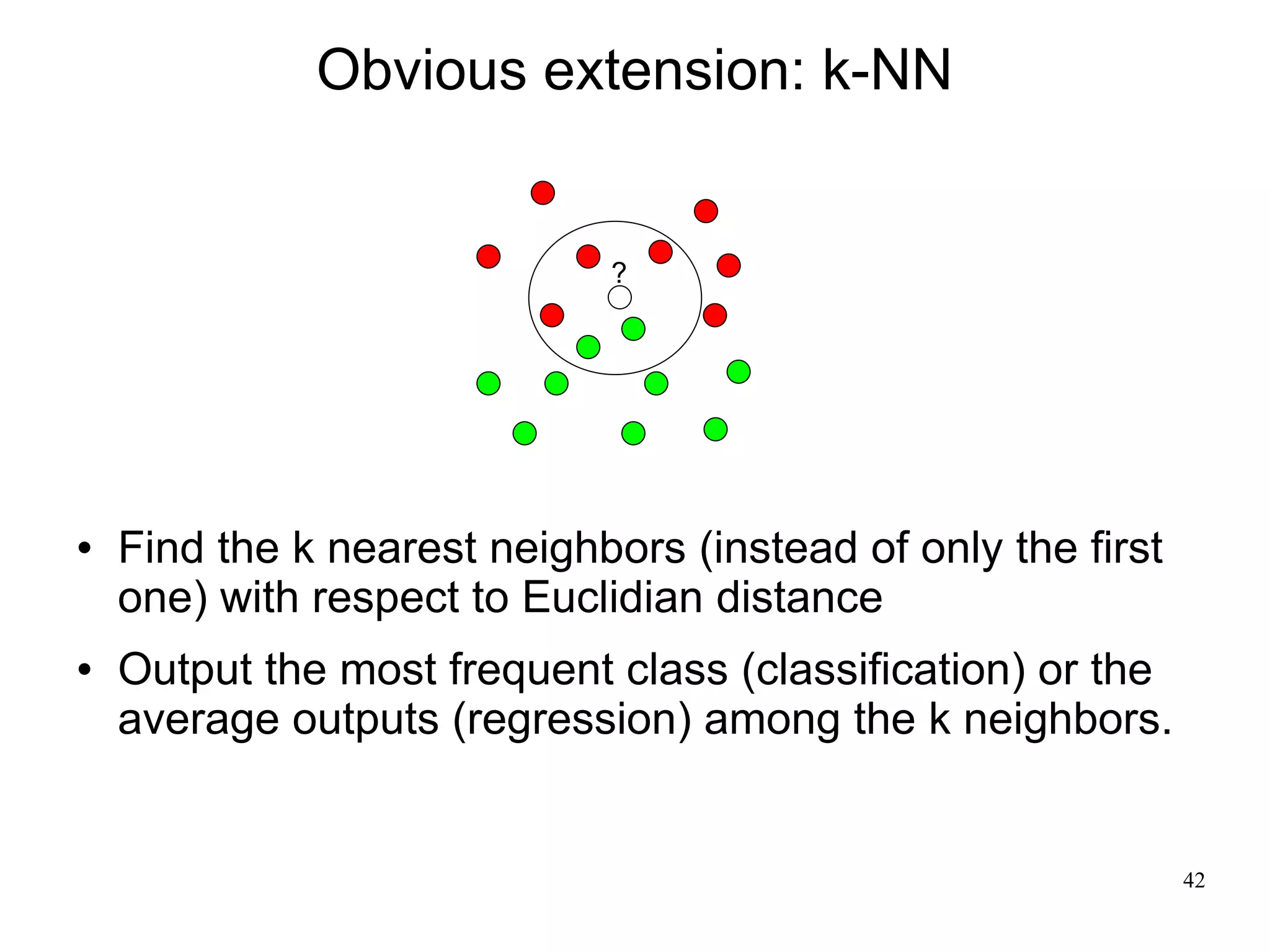 Obvious extension: k-NN


                             ?




   Find the k nearest neighbors (instead of only the first
    one) with respect to Euclidian distance
   Output the most frequent class (classification) or the
    average outputs (regression) among the k neighbors.


                                                              42
 