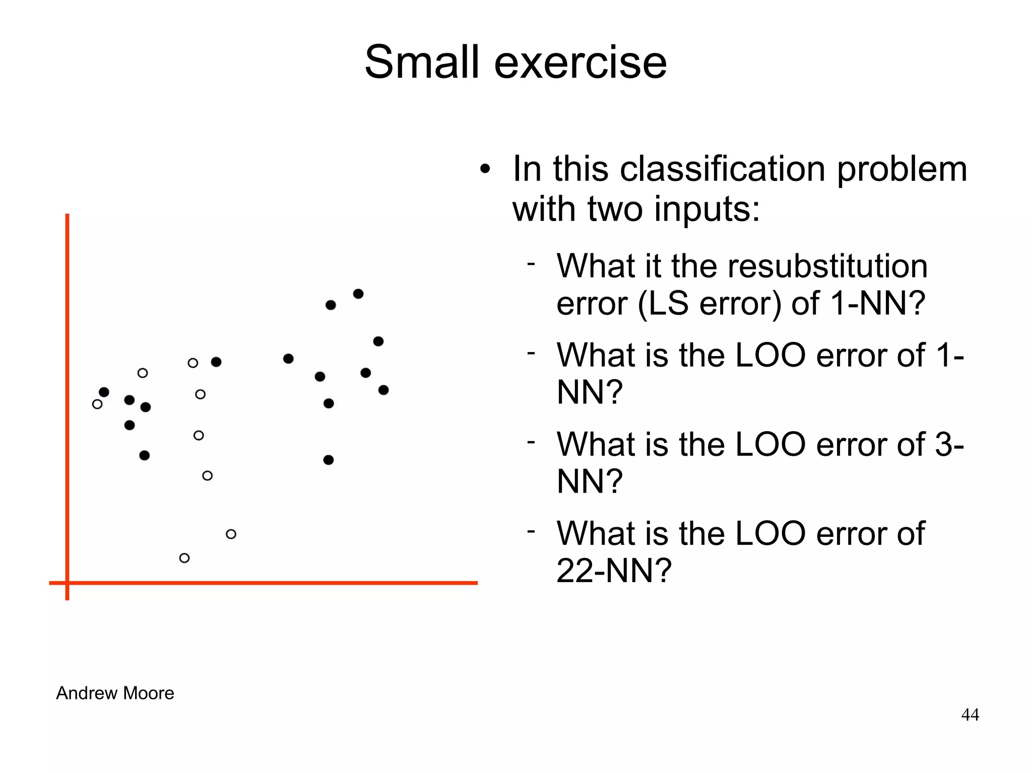Small exercise

                       In this classification problem
                        with two inputs:
                           What it the resubstitution
                            error (LS error) of 1-NN?
                           What is the LOO error of 1-
                            NN?
                           What is the LOO error of 3-
                            NN?
                           What is the LOO error of
                            22-NN?


Andrew Moore
                                                         44
 