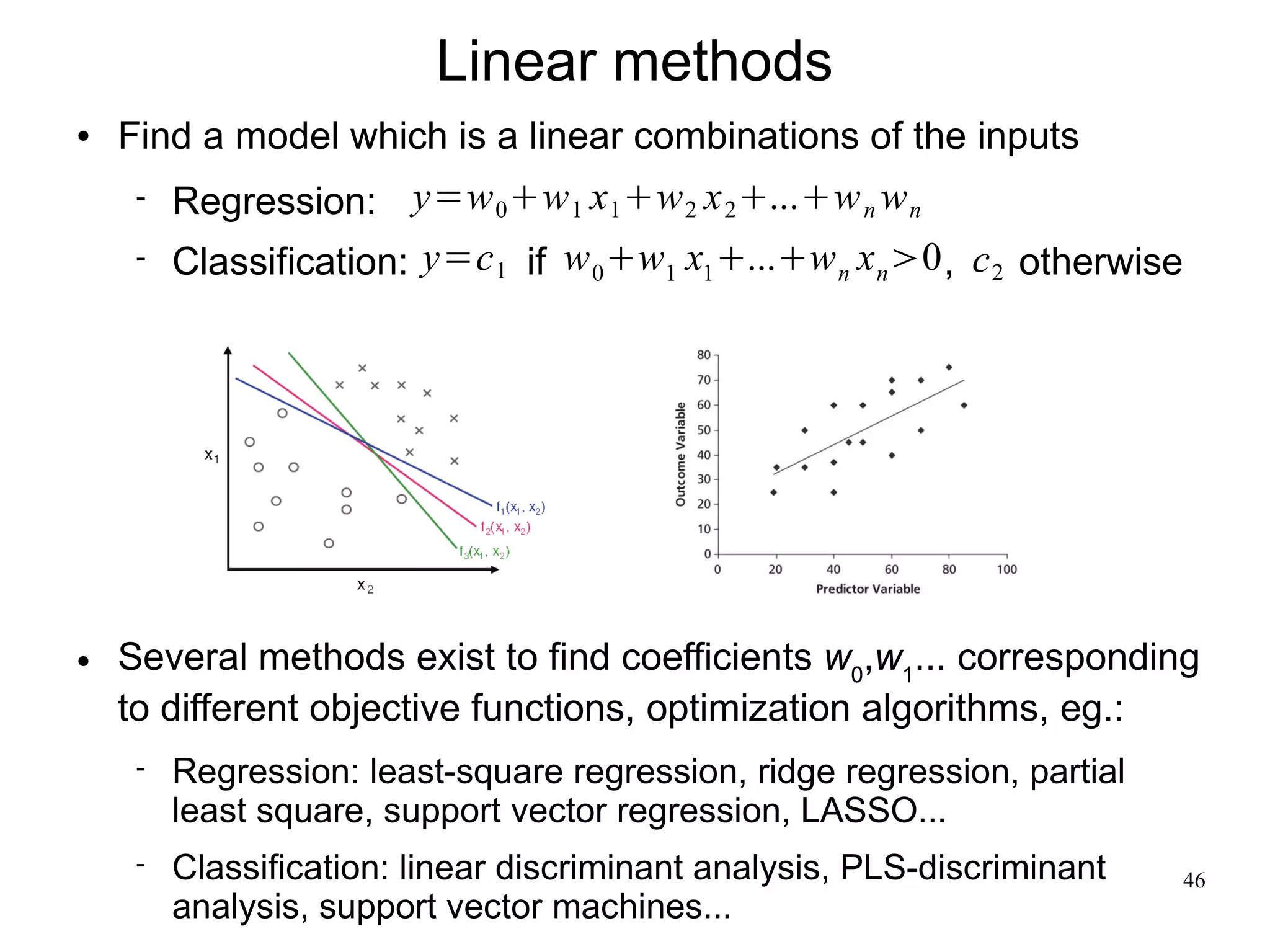 Linear methods
   Find a model which is a linear combinations of the inputs
        Regression: y=w 0 w 1 x 1 w 2 x 2 ...w n w n
        Classification: y=c 1 if w 0 w1 x1 ...w n x n 0 , c 2 otherwise




   Several methods exist to find coefficients w0,w1... corresponding
    to different objective functions, optimization algorithms, eg.:
        Regression: least-square regression, ridge regression, partial
         least square, support vector regression, LASSO...
        Classification: linear discriminant analysis, PLS-discriminant        46
         analysis, support vector machines...
 