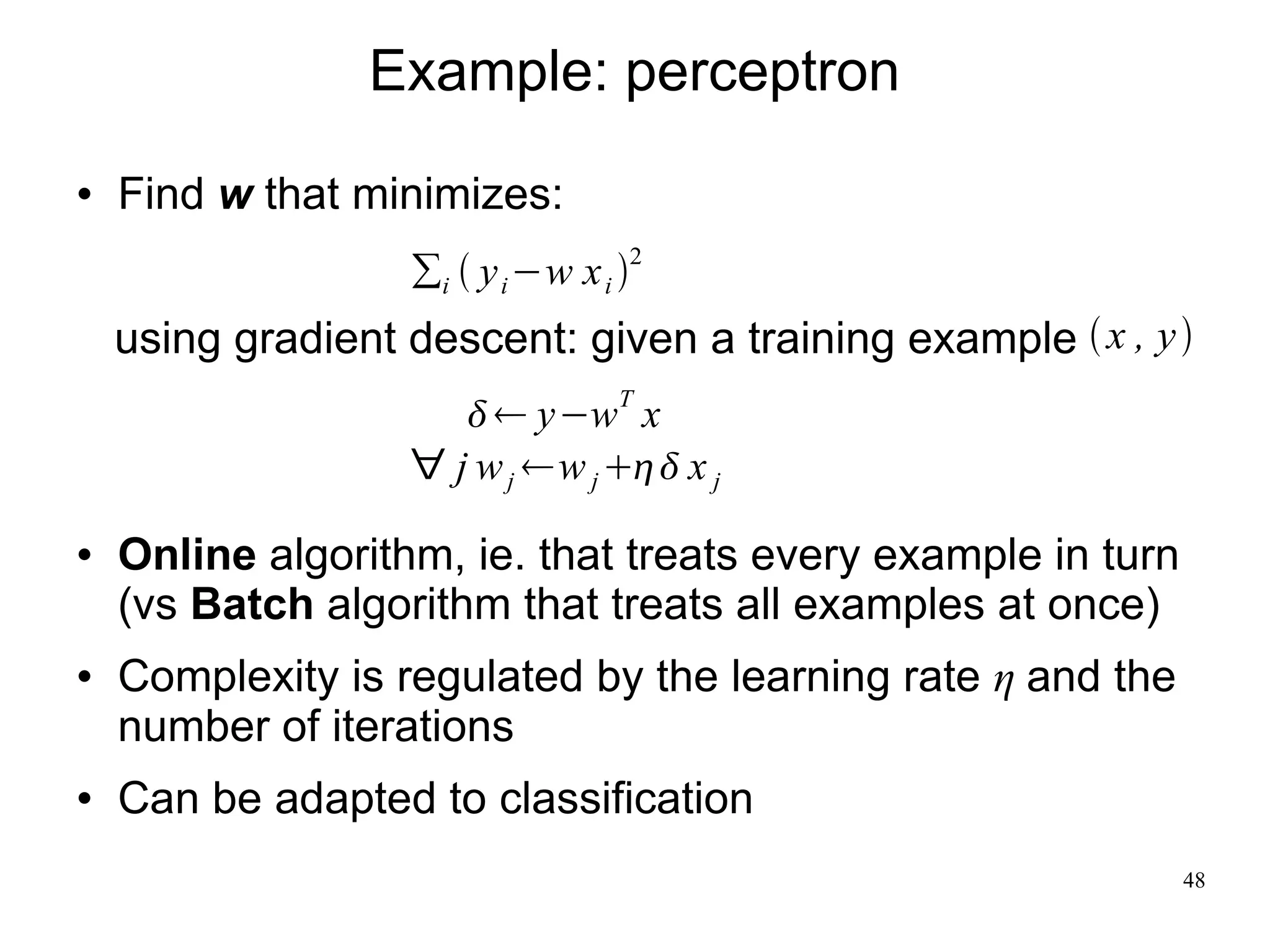 Example: perceptron
   Find w that minimizes:
                   ∑i  y i −w x i 2
    using gradient descent: given a training example  x , y 
                        y−wT x
                   ∀ j w j w j  x j

   Online algorithm, ie. that treats every example in turn
    (vs Batch algorithm that treats all examples at once)
   Complexity is regulated by the learning rate η and the
    number of iterations
   Can be adapted to classification
                                                              48
 
