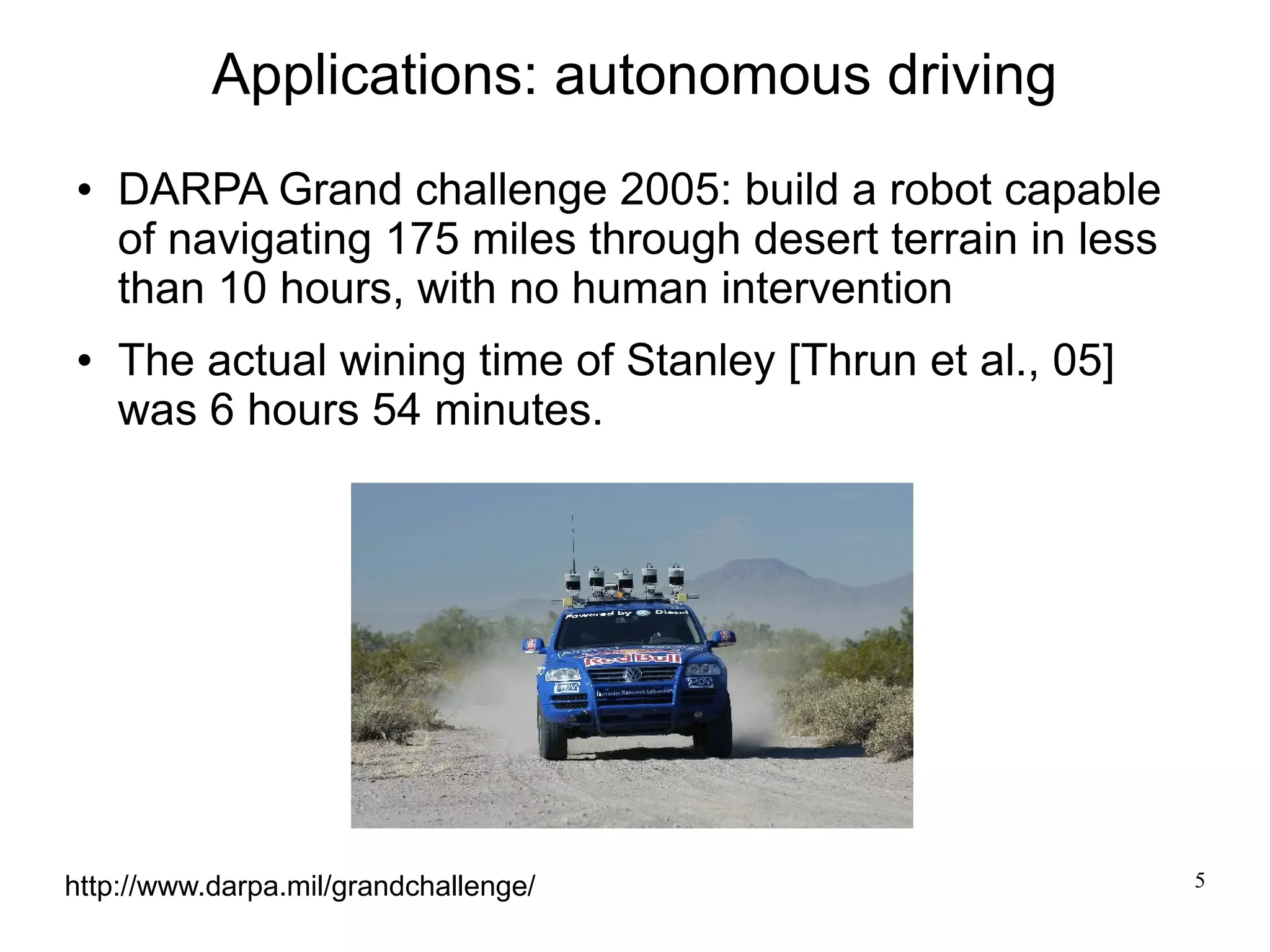 Applications: autonomous driving
   DARPA Grand challenge 2005: build a robot capable
    of navigating 175 miles through desert terrain in less
    than 10 hours, with no human intervention
   The actual wining time of Stanley [Thrun et al., 05]
    was 6 hours 54 minutes.




http://www.darpa.mil/grandchallenge/                         5
 