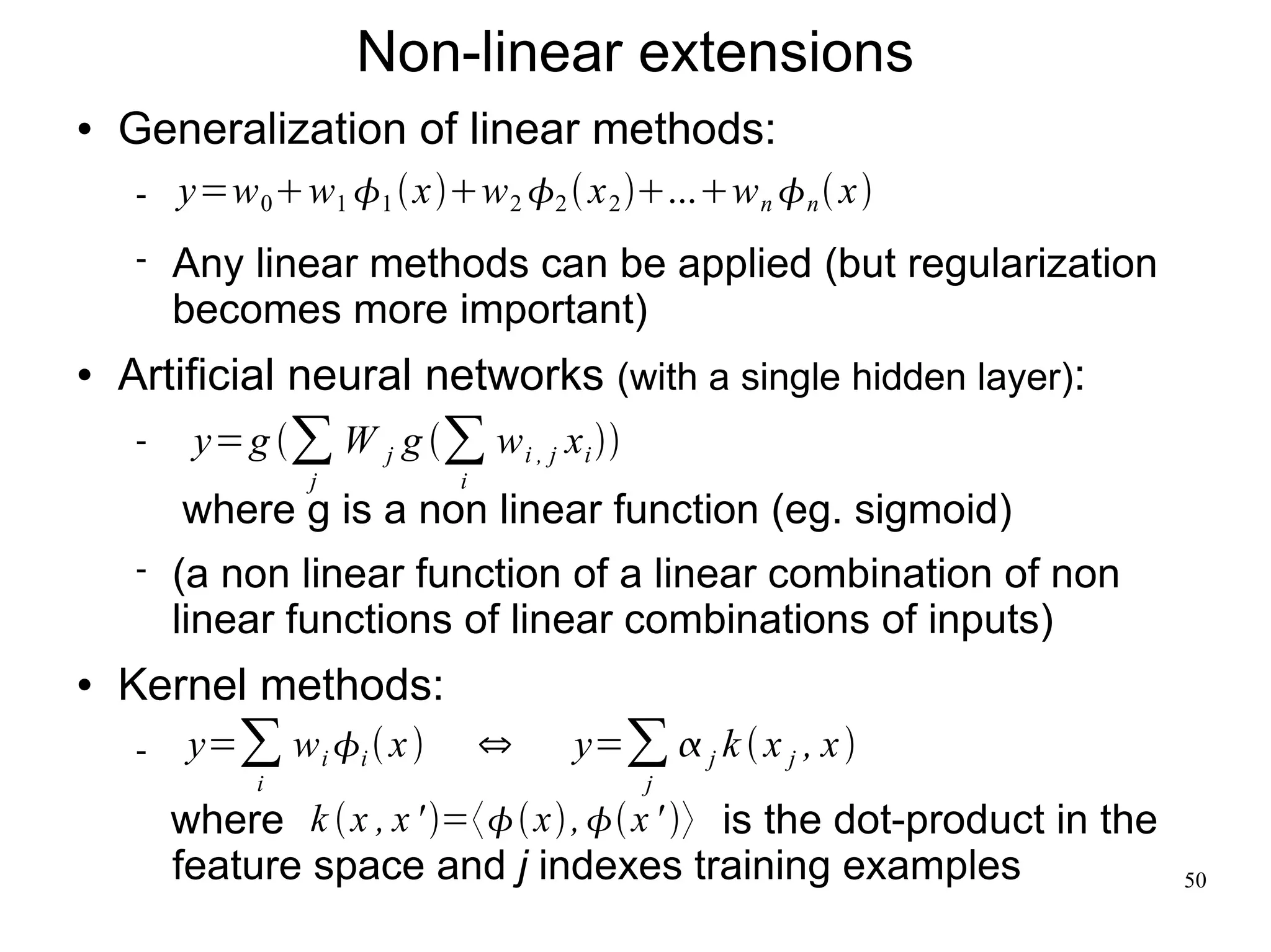 Non-linear extensions
   Generalization of linear methods:
        y=w 0 w1 1  xw 2 2  x 2 ...w n n  x
        Any linear methods can be applied (but regularization
         becomes more important)
   Artificial neural networks (with a single hidden layer):
         y= g ∑ W j g ∑ w i , j x i 
                  j          i
         where g is a non linear function (eg. sigmoid)
        (a non linear function of a linear combination of non
         linear functions of linear combinations of inputs)
   Kernel methods:
         y=∑ w i i  x        ⇔   y=∑  j k  x j , x 
              i                             j
         where k  x , x ' =〈 x ,  x ' 〉 is the dot-product in the
         feature space and j indexes training examples                      50
 