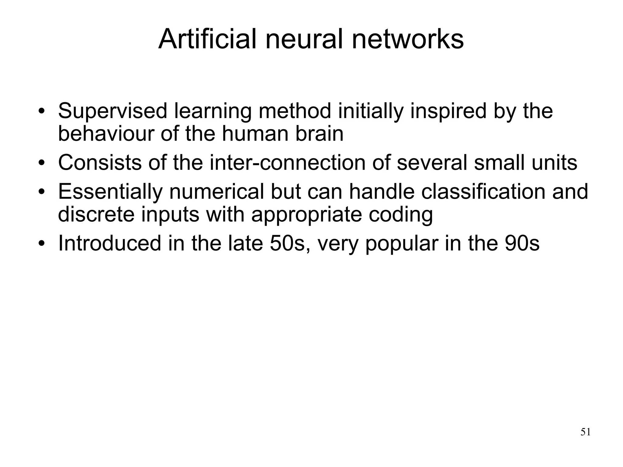Artificial neural networks

   Supervised learning method initially inspired by the
    behaviour of the human brain
   Consists of the inter-connection of several small units
   Essentially numerical but can handle classification and
    discrete inputs with appropriate coding
   Introduced in the late 50s, very popular in the 90s




                                                          51
 