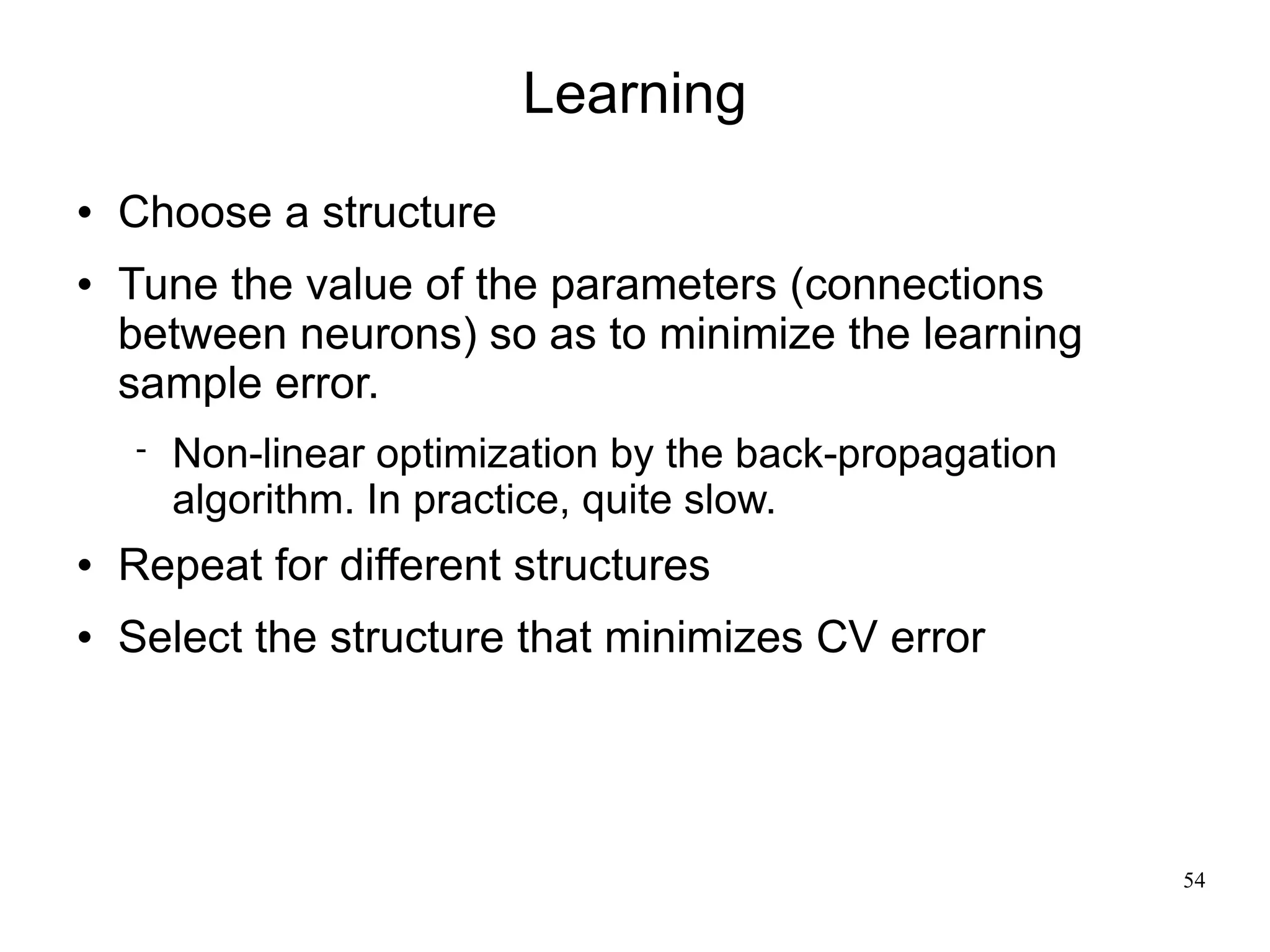 Learning
   Choose a structure
   Tune the value of the parameters (connections
    between neurons) so as to minimize the learning
    sample error.
       Non-linear optimization by the back-propagation
        algorithm. In practice, quite slow.
   Repeat for different structures
   Select the structure that minimizes CV error




                                                          54
 