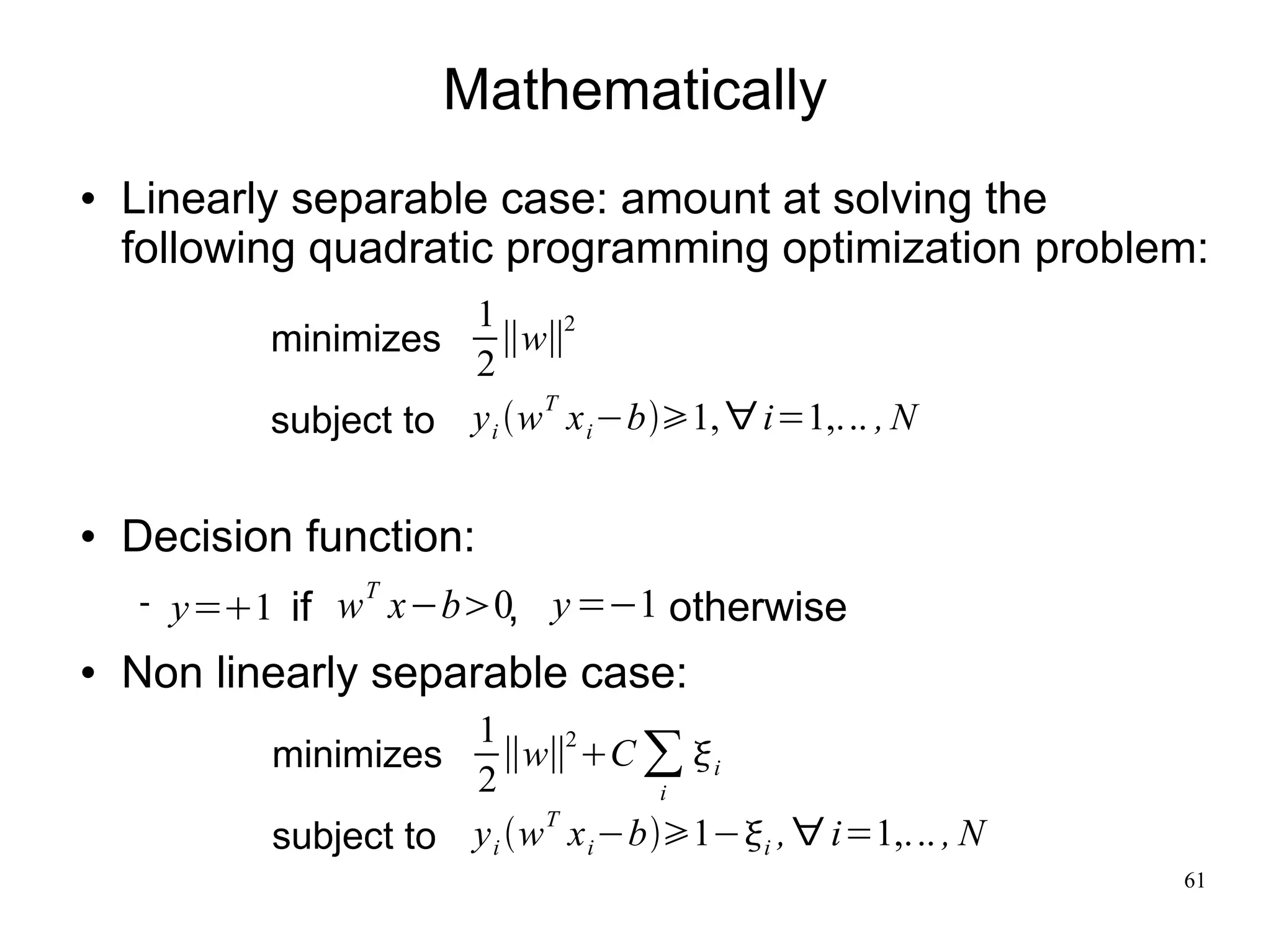 Mathematically
   Linearly separable case: amount at solving the
    following quadratic programming optimization problem:
                       1       2
            minimizes     ∥w∥
                       2
                             T
            subject to y i w x i −b1, ∀ i=1,... , N

   Decision function:
                 T
       y=1 if w x−b0, y =−1 otherwise
   Non linearly separable case:
                       1
                          ∥w∥ C ∑  i
                               2
            minimizes
                       2             i
                             T
            subject to y i w x i −b1−i , ∀ i=1,... , N
                                                             61
 