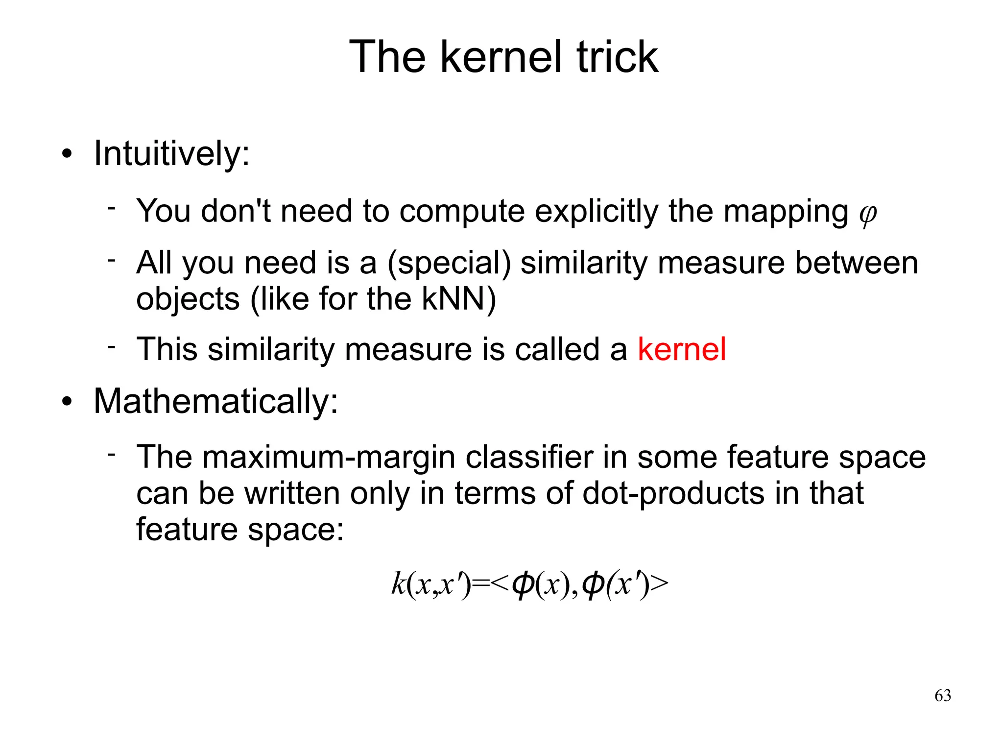 The kernel trick
   Intuitively:
        You don't need to compute explicitly the mapping φ
        All you need is a (special) similarity measure between
         objects (like for the kNN)
        This similarity measure is called a kernel
   Mathematically:
        The maximum-margin classifier in some feature space
         can be written only in terms of dot-products in that
         feature space:
                           k(x,x')=<φ(x),φ(x')>


                                                                  63
 