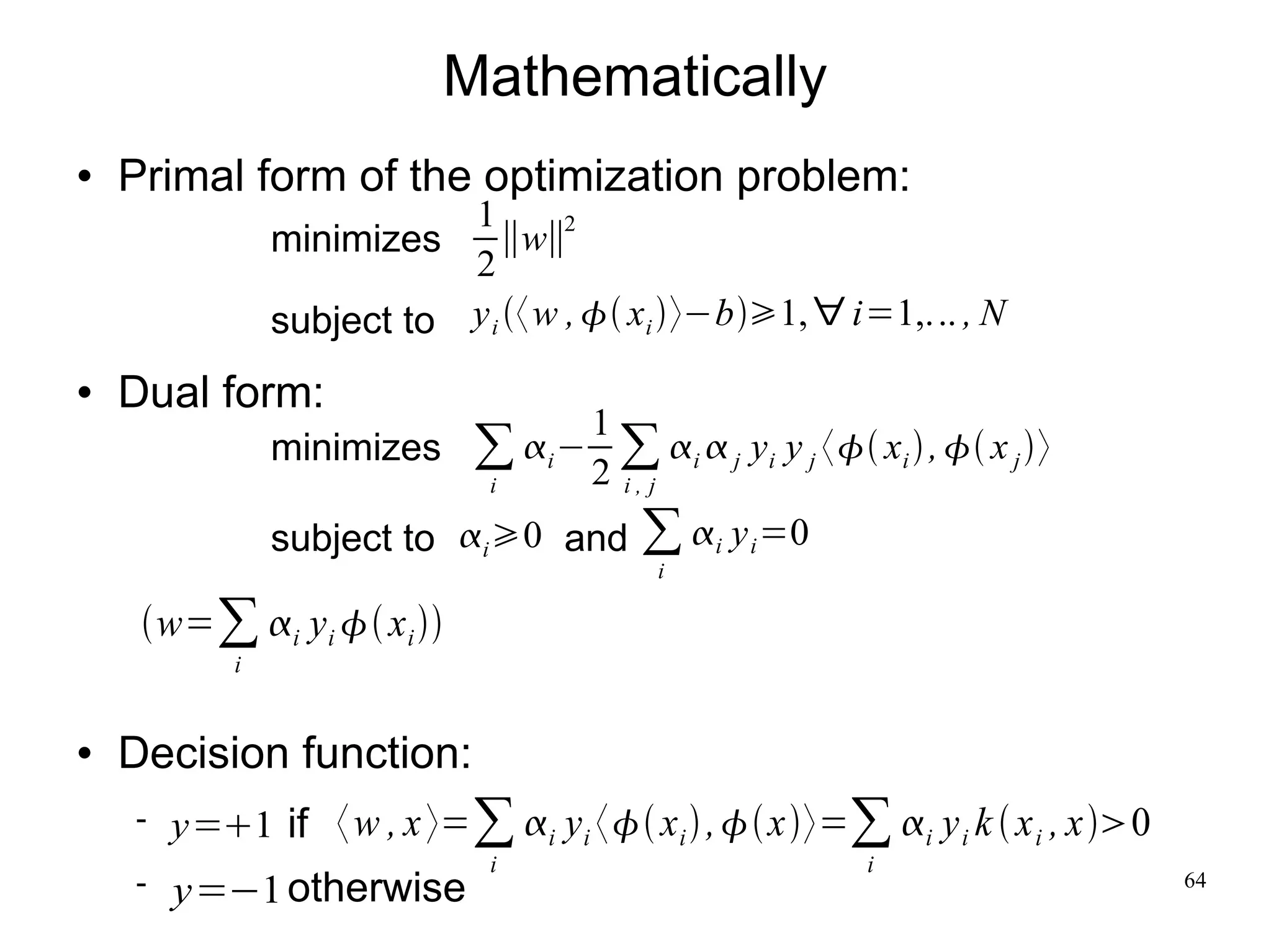 Mathematically
   Primal form of the optimization problem:
                           1        2
                minimizes     ∥w∥
                           2
                subject to y i 〈 w ,  xi 〉−b1, ∀ i=1,... , N
   Dual form:
                                1
                minimizes ∑ i − ∑ i  j yi y j 〈 xi  ,  x j 〉
                          i     2 i, j
                subject to i 0 and     ∑ i y i =0
                                          i

     w=∑ i y i  x i 
            i


   Decision function:
       y=1 if 〈 w , x 〉=∑ i y i 〈 x i  ,  x〉=∑ i y i k  x i , x0
                              i                          i
       y=−1 otherwise                                                          64
 