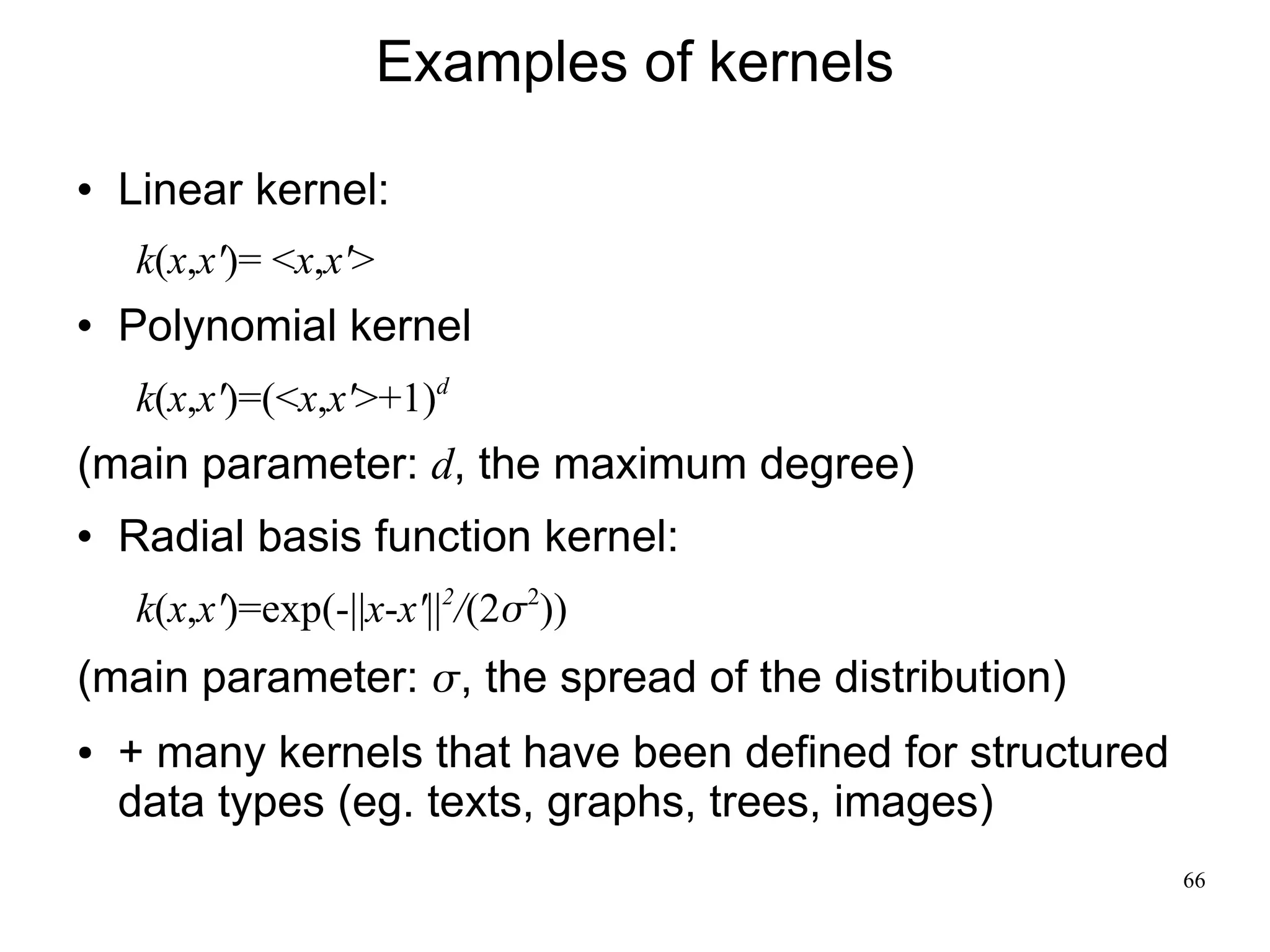 Examples of kernels
   Linear kernel:
    k(x,x')= <x,x'>
   Polynomial kernel
    k(x,x')=(<x,x'>+1)d
(main parameter: d, the maximum degree)
   Radial basis function kernel:
    k(x,x')=exp(-||x-x'||2/(22))
(main parameter: , the spread of the distribution)
●   + many kernels that have been defined for structured
    data types (eg. texts, graphs, trees, images)
                                                           66
 