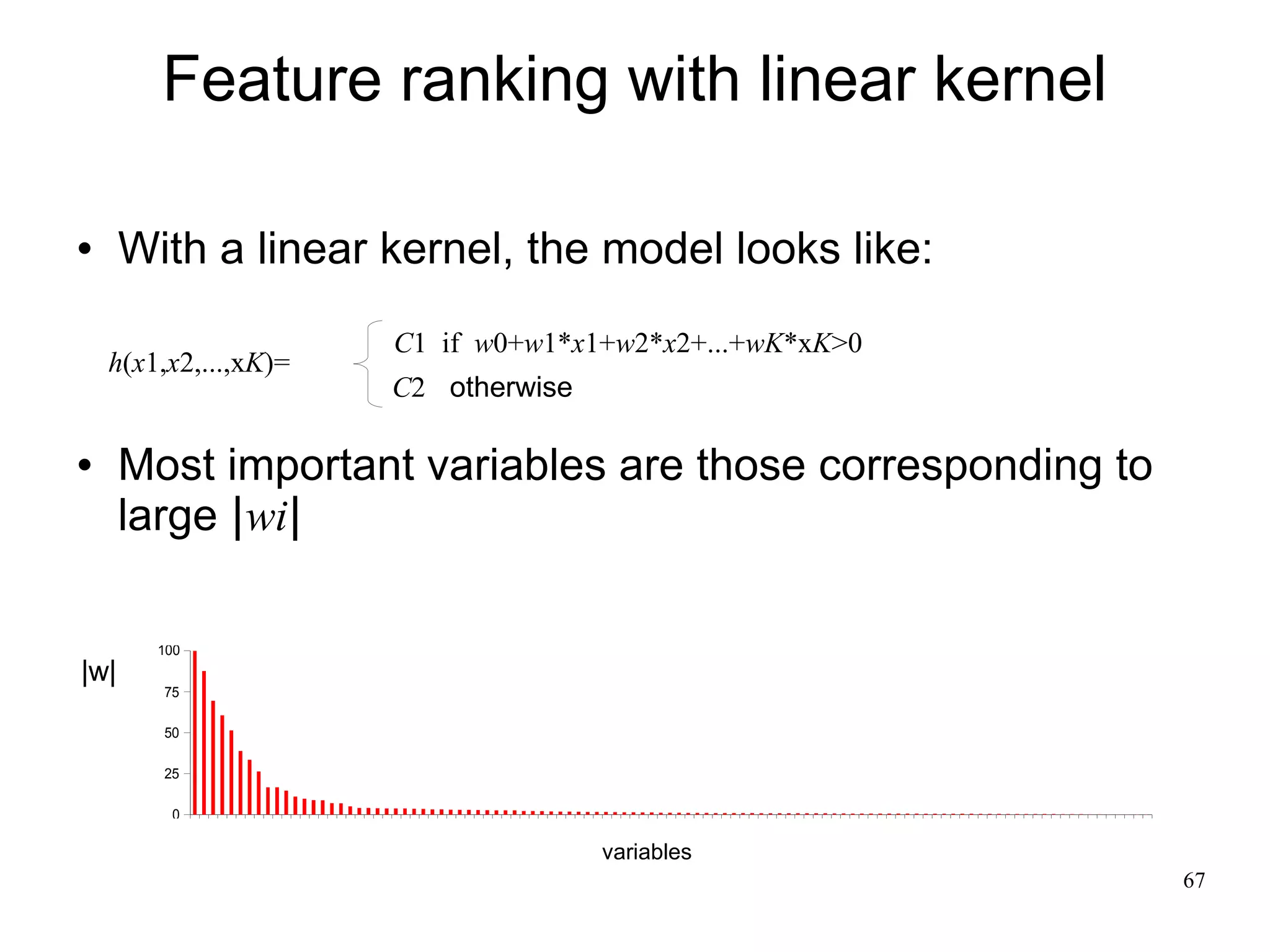 Feature ranking with linear kernel

     With a linear kernel, the model looks like:
                       C1 if w0+w1*x1+w2*x2+...+wK*xK>0
    h(x1,x2,...,xK)=
                       C2 otherwise

     Most important variables are those corresponding to
      large |wi|

        100
|w|
        75

        50

        25

         0

                                      variables
                                                            67
 