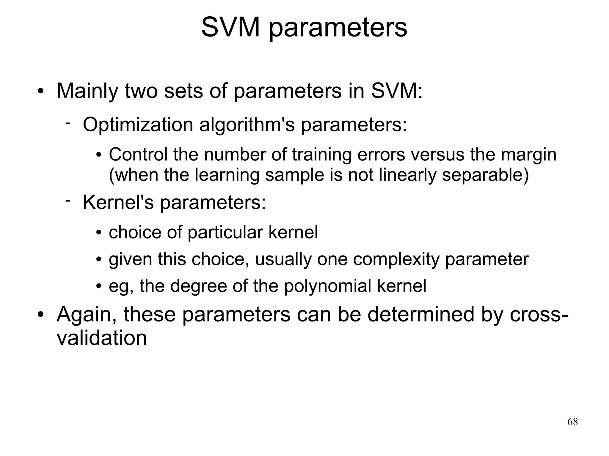 SVM parameters

   Mainly two sets of parameters in SVM:
       Optimization algorithm's parameters:
            Control the number of training errors versus the margin
             (when the learning sample is not linearly separable)
       Kernel's parameters:
            choice of particular kernel
            given this choice, usually one complexity parameter
            eg, the degree of the polynomial kernel
   Again, these parameters can be determined by cross-
    validation


                                                                       68
 