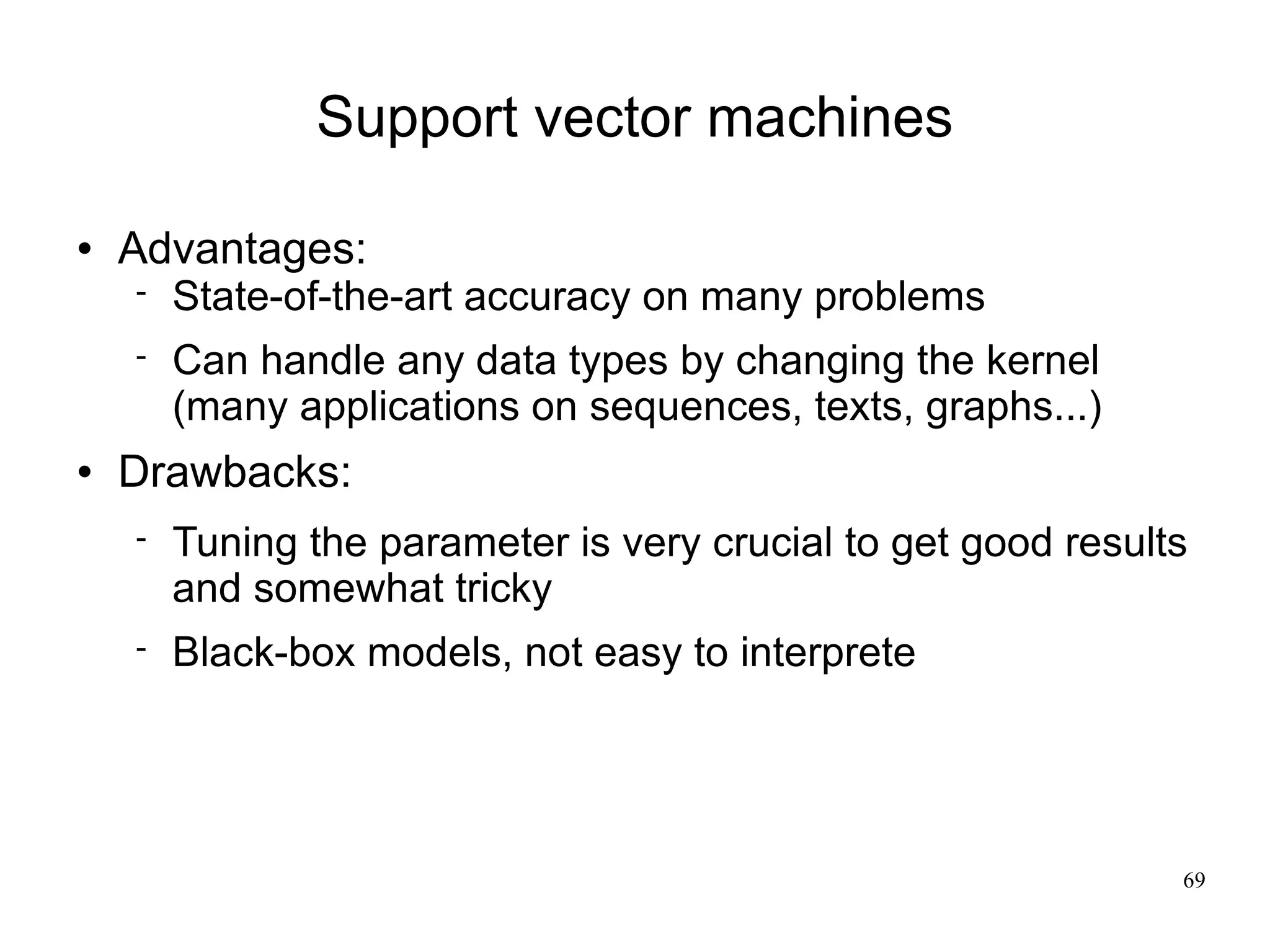 Support vector machines

   Advantages:
       State-of-the-art accuracy on many problems
       Can handle any data types by changing the kernel
        (many applications on sequences, texts, graphs...)
   Drawbacks:
       Tuning the parameter is very crucial to get good results
        and somewhat tricky
       Black-box models, not easy to interprete




                                                               69
 