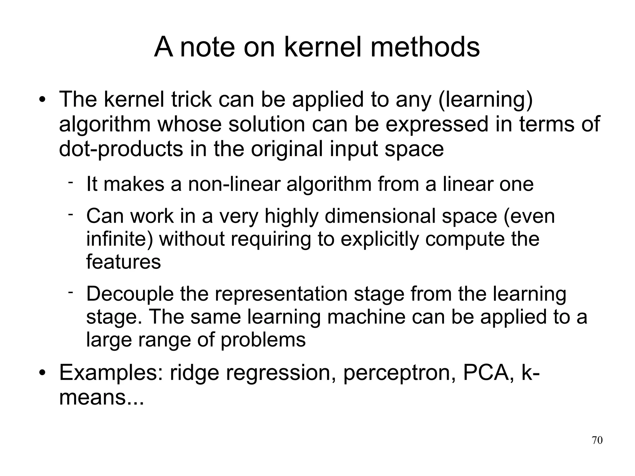 A note on kernel methods
   The kernel trick can be applied to any (learning)
    algorithm whose solution can be expressed in terms of
    dot-products in the original input space
       It makes a non-linear algorithm from a linear one
       Can work in a very highly dimensional space (even
        infinite) without requiring to explicitly compute the
        features
       Decouple the representation stage from the learning
        stage. The same learning machine can be applied to a
        large range of problems
   Examples: ridge regression, perceptron, PCA, k-
    means...
                                                                70
 
