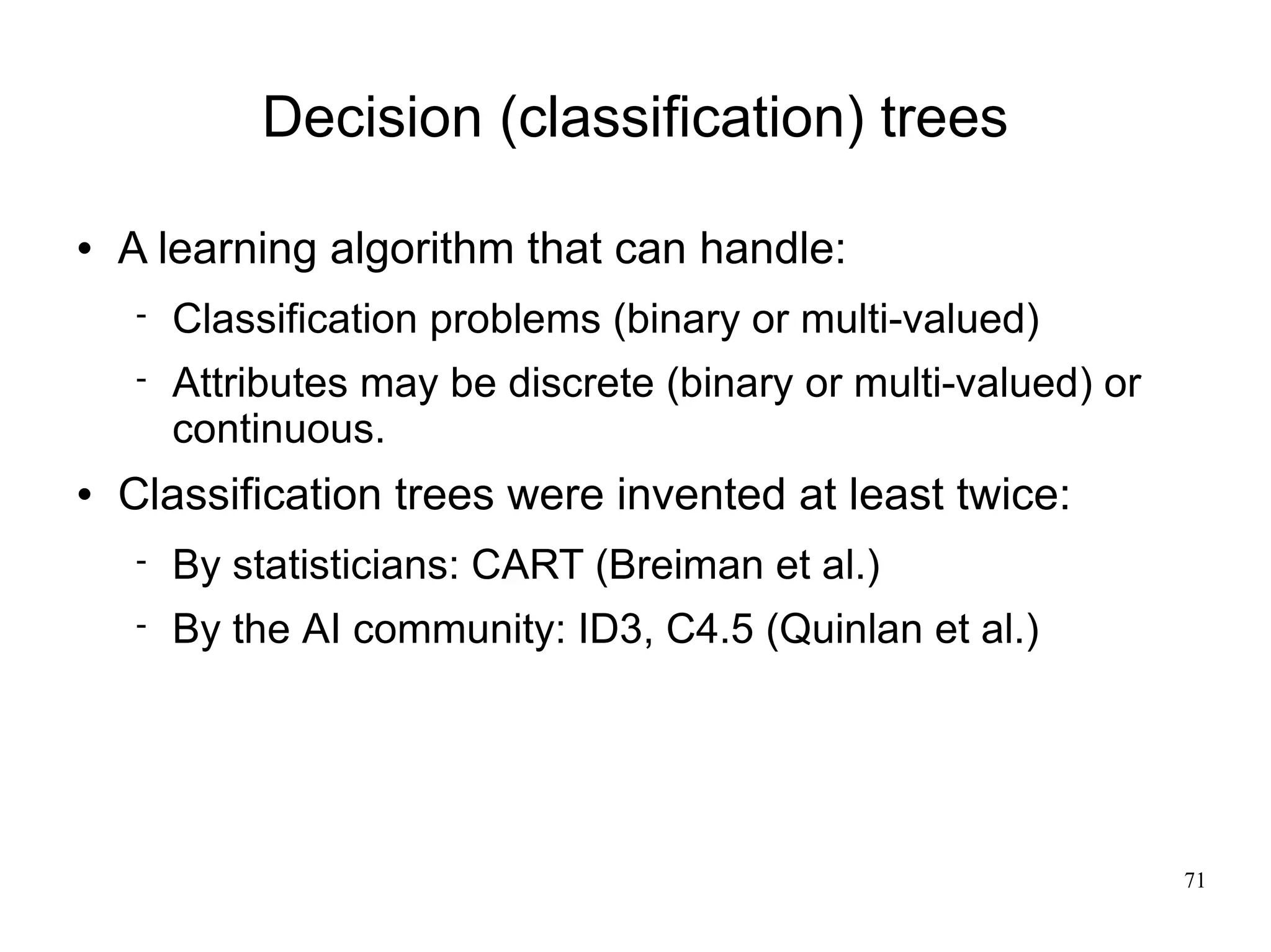 Decision (classification) trees

   A learning algorithm that can handle:
       Classification problems (binary or multi-valued)
       Attributes may be discrete (binary or multi-valued) or
        continuous.
   Classification trees were invented at least twice:
       By statisticians: CART (Breiman et al.)
       By the AI community: ID3, C4.5 (Quinlan et al.)




                                                                 71
 