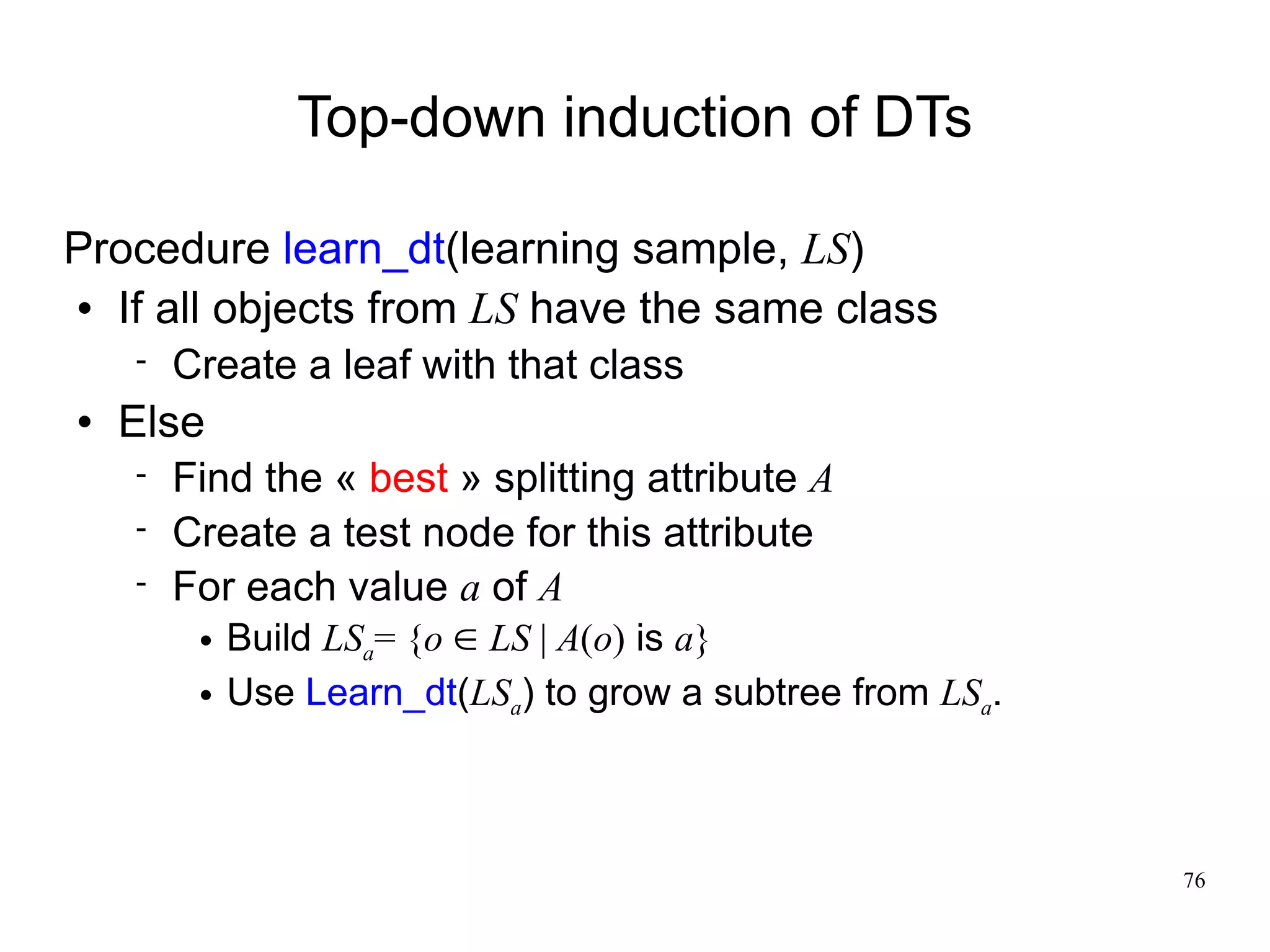 Top-down induction of DTs

Procedure learn_dt(learning sample, LS)
 If all objects from LS have the same class

       Create a leaf with that class
   Else
       Find the « best » splitting attribute A
       Create a test node for this attribute
       For each value a of A
            Build LSa= {o  LS | A(o) is a}
            Use Learn_dt(LSa) to grow a subtree from LSa.



                                                             76
 