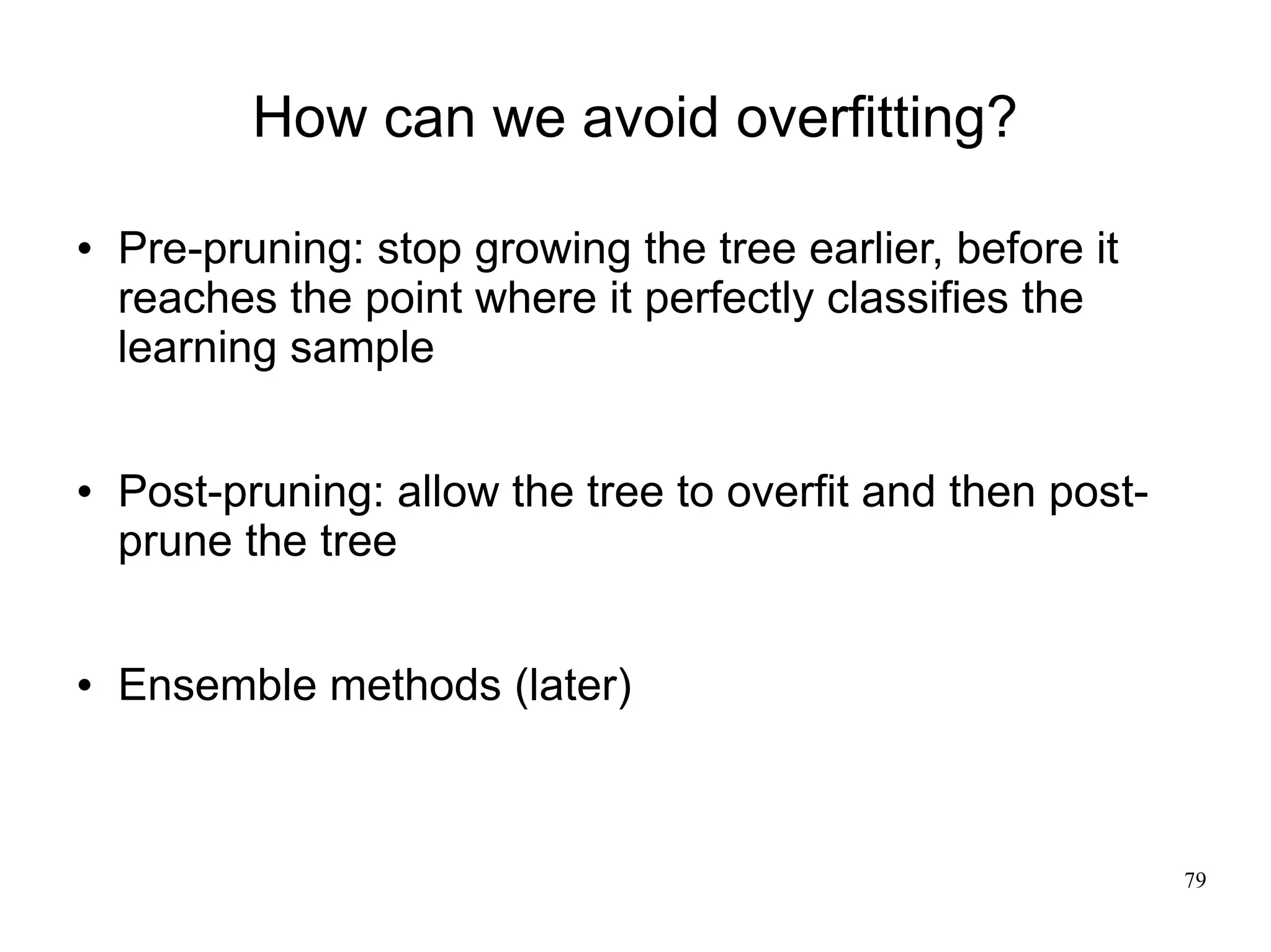 How can we avoid overfitting?

   Pre-pruning: stop growing the tree earlier, before it
    reaches the point where it perfectly classifies the
    learning sample


   Post-pruning: allow the tree to overfit and then post-
    prune the tree


   Ensemble methods (later)



                                                             79
 