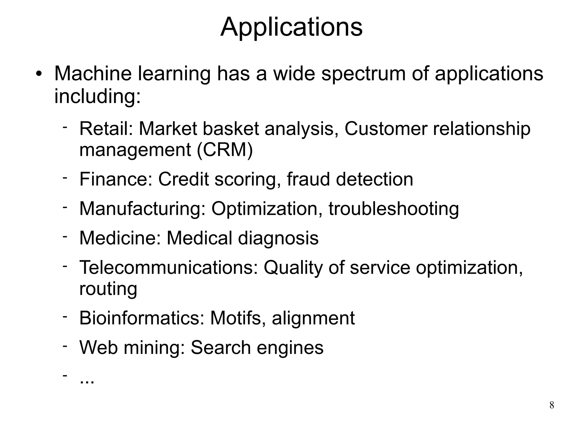 Applications
   Machine learning has a wide spectrum of applications
    including:
       Retail: Market basket analysis, Customer relationship
        management (CRM)
       Finance: Credit scoring, fraud detection
       Manufacturing: Optimization, troubleshooting
       Medicine: Medical diagnosis
       Telecommunications: Quality of service optimization,
        routing
       Bioinformatics: Motifs, alignment
       Web mining: Search engines
       ...
                                                                8
 