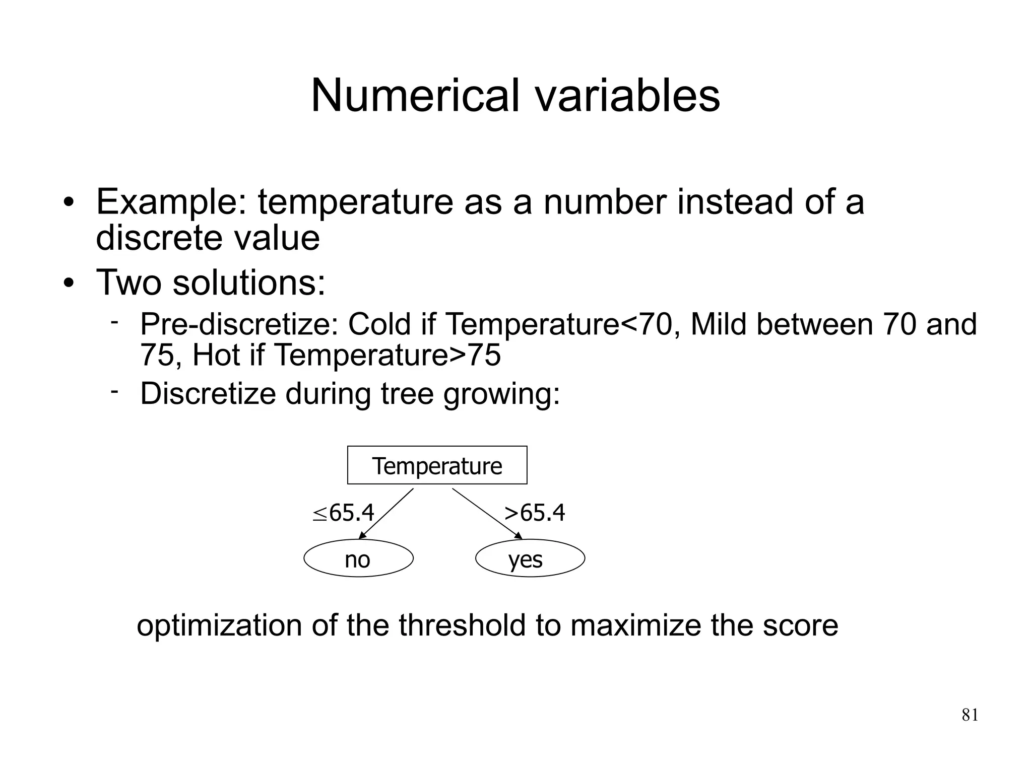 Numerical variables

   Example: temperature as a number instead of a
    discrete value
   Two solutions:
       Pre-discretize: Cold if Temperature<70, Mild between 70 and
        75, Hot if Temperature>75
       Discretize during tree growing:

                            Temperature
                    65.4                 >65.4

                       no                 yes

        optimization of the threshold to maximize the score

                                                                 81
 