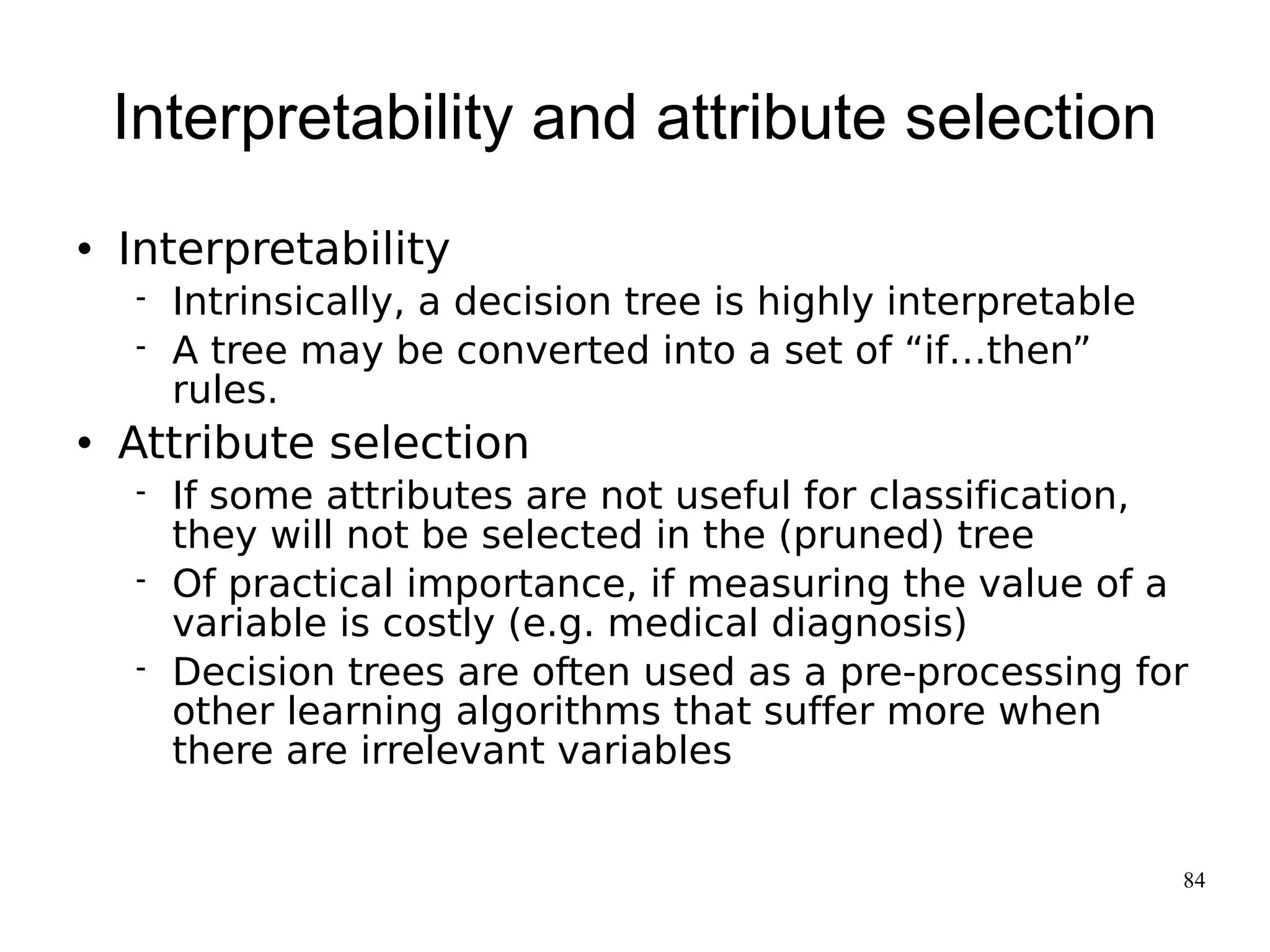 Interpretability and attribute selection
   Interpretability
       Intrinsically, a decision tree is highly interpretable
       A tree may be converted into a set of “if…then”
        rules.
   Attribute selection
       If some attributes are not useful for classification,
        they will not be selected in the (pruned) tree
       Of practical importance, if measuring the value of a
        variable is costly (e.g. medical diagnosis)
       Decision trees are often used as a pre-processing for
        other learning algorithms that suffer more when
        there are irrelevant variables


                                                                 84
 