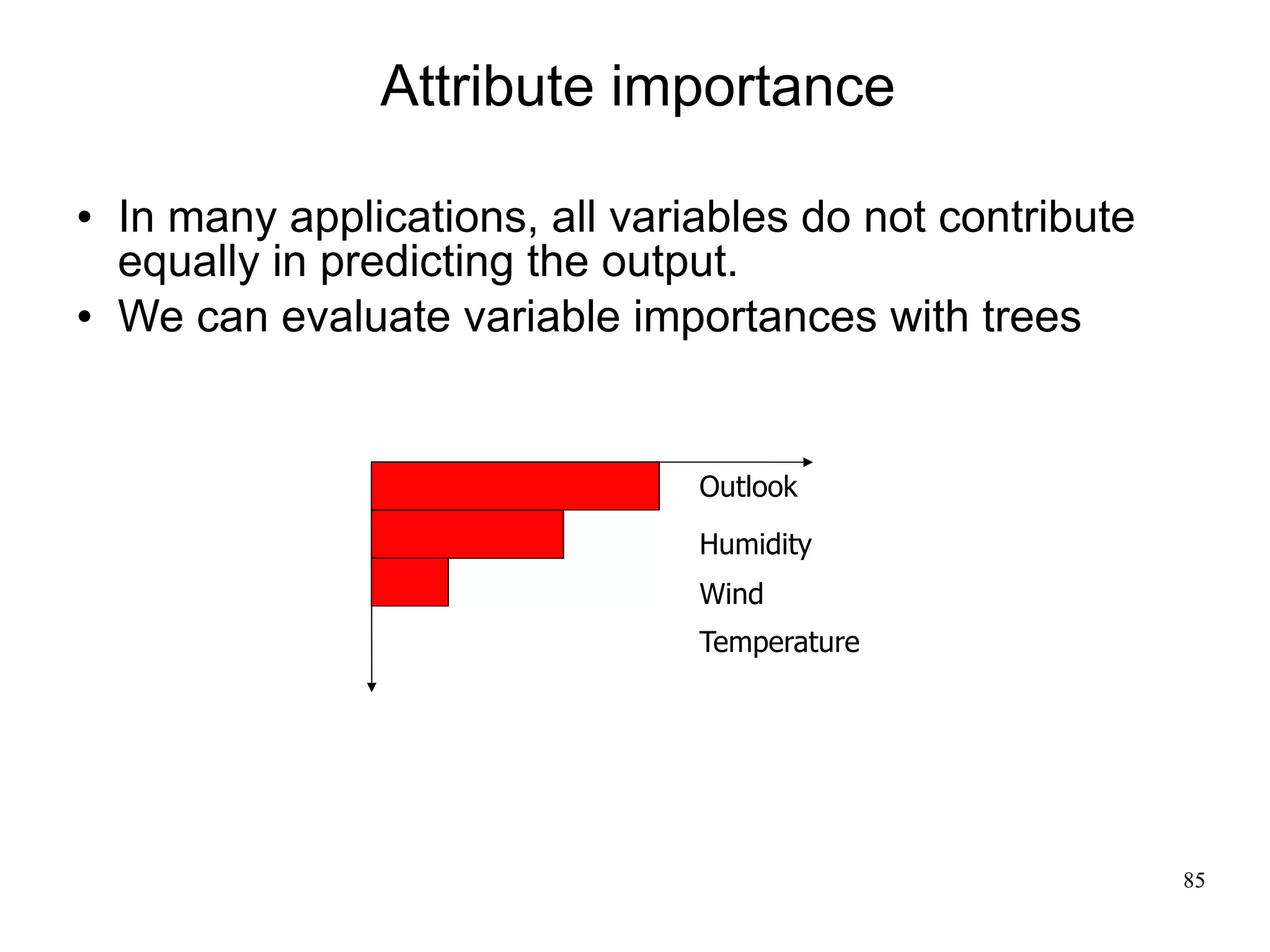 Attribute importance

   In many applications, all variables do not contribute
    equally in predicting the output.
   We can evaluate variable importances with trees


                                  Outlook

                                  Humidity
                                  Wind
                                  Temperature




                                                            85
 