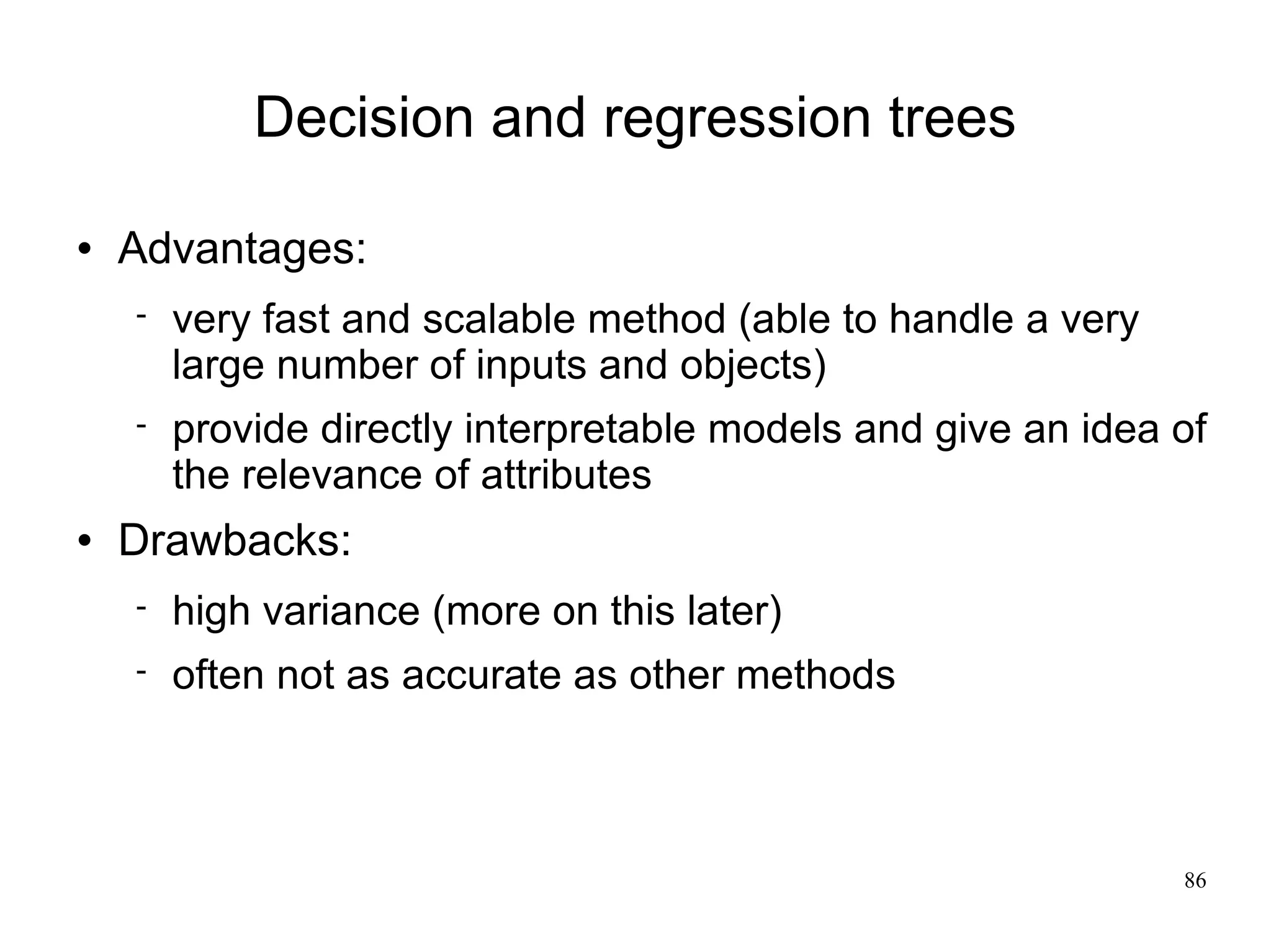 Decision and regression trees

   Advantages:
       very fast and scalable method (able to handle a very
        large number of inputs and objects)
       provide directly interpretable models and give an idea of
        the relevance of attributes
   Drawbacks:
       high variance (more on this later)
       often not as accurate as other methods



                                                               86
 
