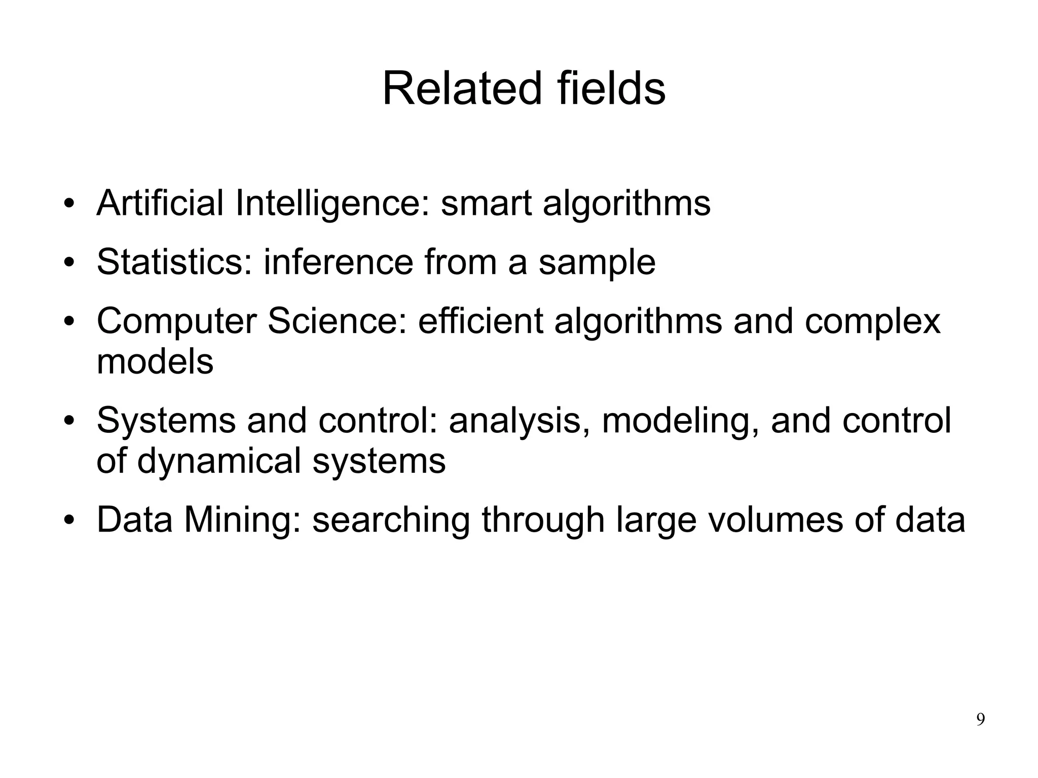 Related ﬁelds

   Artiﬁcial Intelligence: smart algorithms
   Statistics: inference from a sample
   Computer Science: efficient algorithms and complex
    models
   Systems and control: analysis, modeling, and control
    of dynamical systems
   Data Mining: searching through large volumes of data




                                                           9
 
