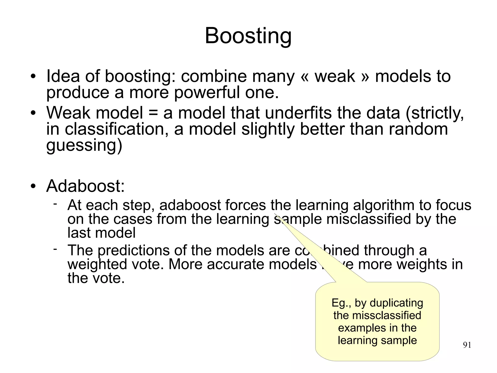 Boosting
   Idea of boosting: combine many « weak » models to
    produce a more powerful one.
   Weak model = a model that underfits the data (strictly,
    in classification, a model slightly better than random
    guessing)

   Adaboost:
       At each step, adaboost forces the learning algorithm to focus
        on the cases from the learning sample misclassified by the
        last model
       The predictions of the models are combined through a
        weighted vote. More accurate models have more weights in
        the vote.
                                               Eg., by duplicating
                                               the missclassified
                                                examples in the
                                                learning sample      91
 