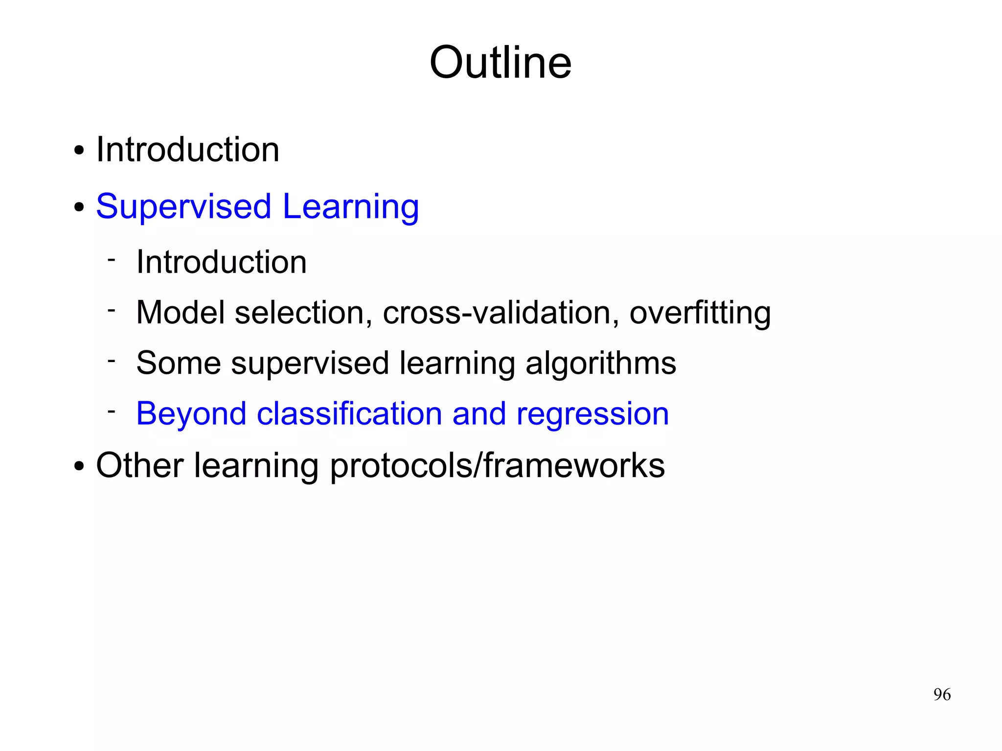 Outline
●   Introduction
●   Supervised Learning
       Introduction
       Model selection, cross-validation, overfitting
       Some supervised learning algorithms
       Beyond classification and regression
●   Other learning protocols/frameworks




                                                         96
 