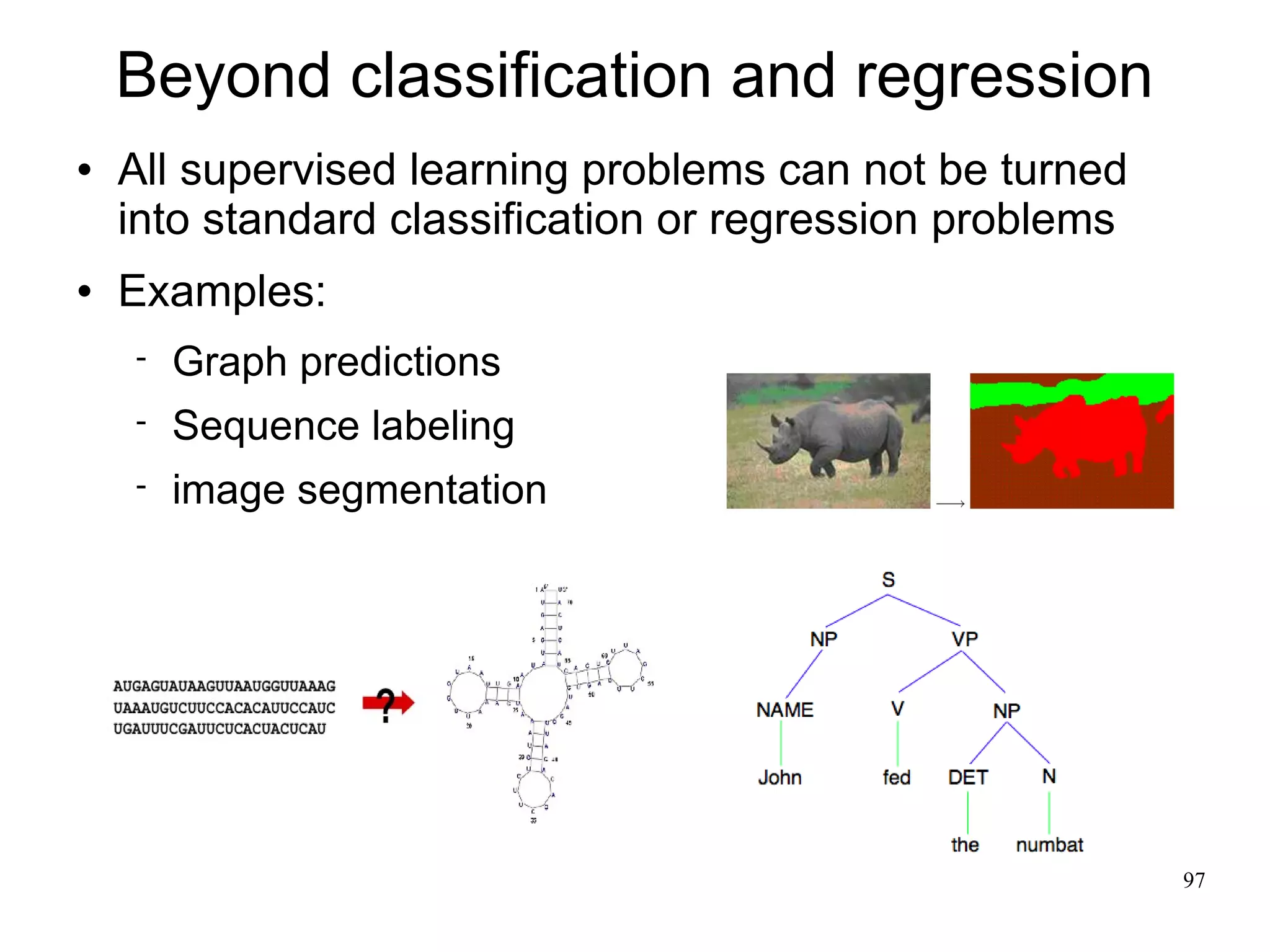 Beyond classification and regression
   All supervised learning problems can not be turned
    into standard classification or regression problems
   Examples:
       Graph predictions
       Sequence labeling
       image segmentation




                                                          97
 