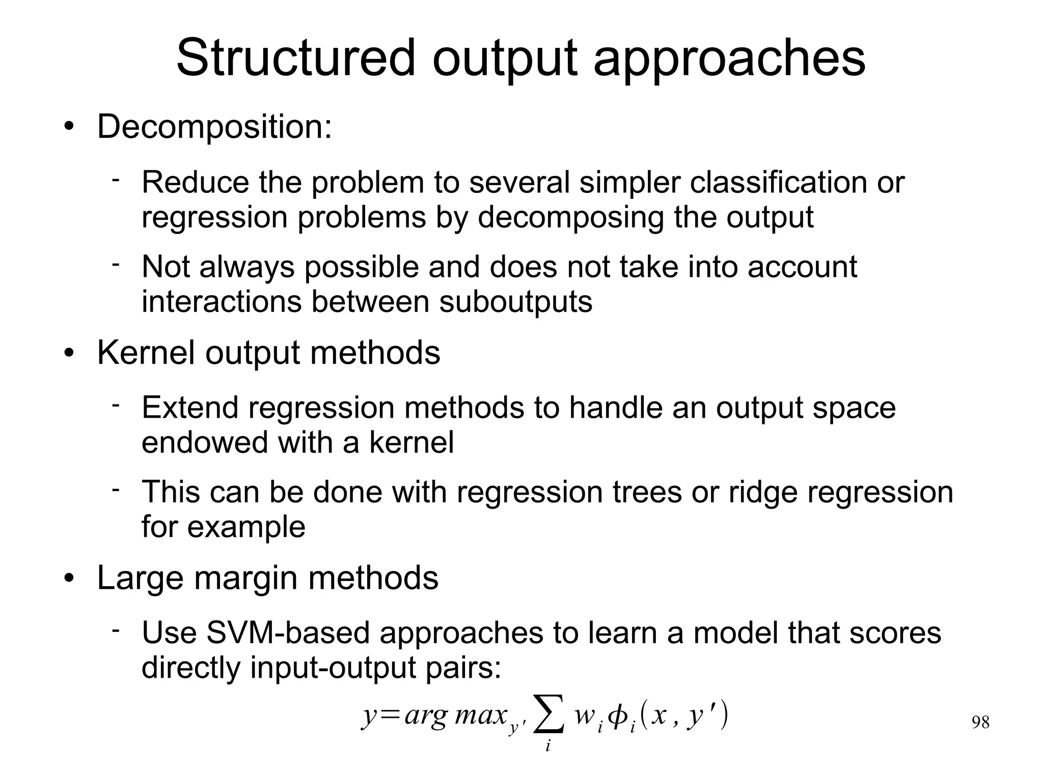 Structured output approaches
   Decomposition:
       Reduce the problem to several simpler classification or
        regression problems by decomposing the output
       Not always possible and does not take into account
        interactions between suboutputs
   Kernel output methods
       Extend regression methods to handle an output space
        endowed with a kernel
       This can be done with regression trees or ridge regression
        for example
   Large margin methods
       Use SVM-based approaches to learn a model that scores
        directly input-output pairs:
                         y=arg max y ' ∑ w i  i  x , y '          98
                                     i
 