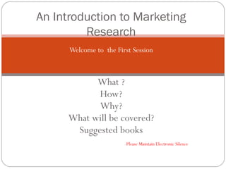 Welcome to  the First Session What ? How? Why? What will be covered? Suggested books   -  Please Maintain Electronic Silence An Introduction to Marketing Research 