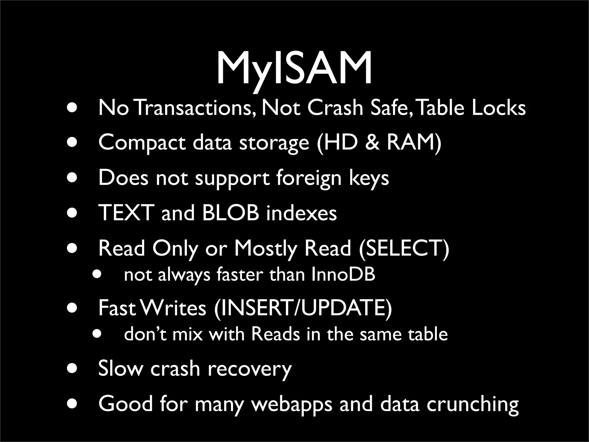 MyISAM • No Transactions, Not Crash Safe,Table Locks • Compact data storage (HD & RAM) • Does not support foreign keys • TEXT and BLOB indexes • Read Only or Mostly Read (SELECT) • not always faster than InnoDB • Fast Writes (INSERT/UPDATE) • don’t mix with Reads in the same table • Slow crash recovery • Good for many webapps and data crunching 